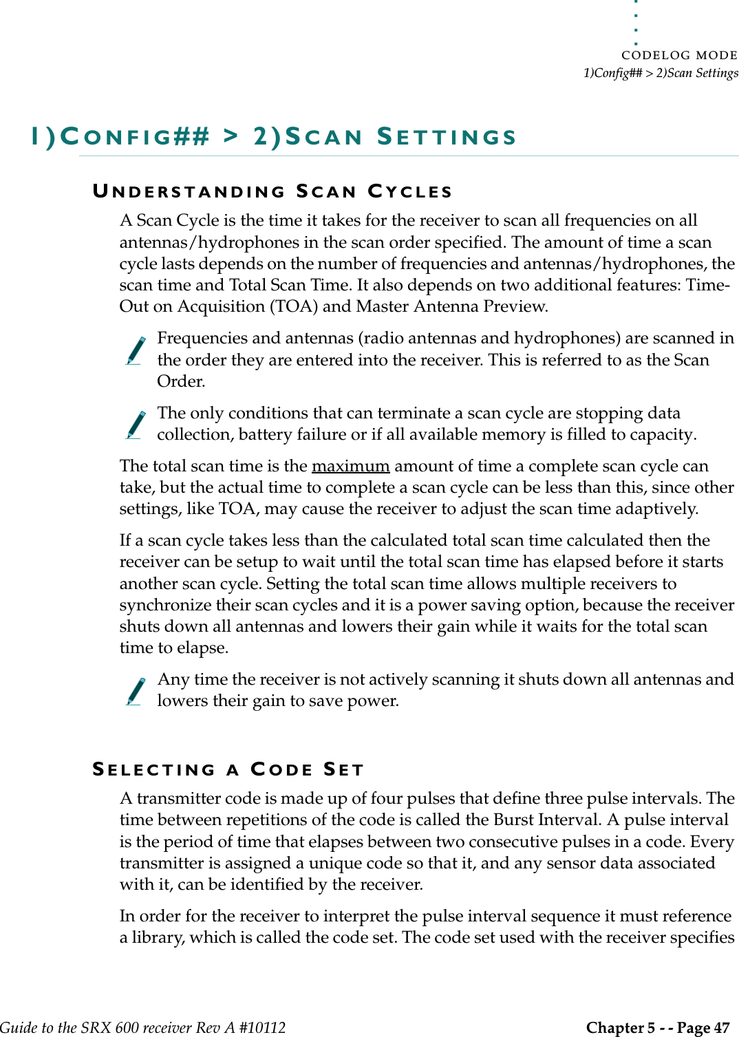 . . . . .CODELOG MODE1)Config## &gt; 2)Scan SettingsGuide to the SRX 600 receiver Rev A #10112 Chapter 5 - - Page 47 1)CONFIG## &gt; 2)SCAN SETTINGSUNDERSTANDING SCAN CYCLESA Scan Cycle is the time it takes for the receiver to scan all frequencies on all antennas/hydrophones in the scan order specified. The amount of time a scan cycle lasts depends on the number of frequencies and antennas/hydrophones, the scan time and Total Scan Time. It also depends on two additional features: Time-Out on Acquisition (TOA) and Master Antenna Preview. Frequencies and antennas (radio antennas and hydrophones) are scanned in the order they are entered into the receiver. This is referred to as the Scan Order. The only conditions that can terminate a scan cycle are stopping data collection, battery failure or if all available memory is filled to capacity.The total scan time is the maximum amount of time a complete scan cycle can take, but the actual time to complete a scan cycle can be less than this, since other settings, like TOA, may cause the receiver to adjust the scan time adaptively. If a scan cycle takes less than the calculated total scan time calculated then the receiver can be setup to wait until the total scan time has elapsed before it starts another scan cycle. Setting the total scan time allows multiple receivers to synchronize their scan cycles and it is a power saving option, because the receiver shuts down all antennas and lowers their gain while it waits for the total scan time to elapse.Any time the receiver is not actively scanning it shuts down all antennas and lowers their gain to save power. SELECTING A CODE SETA transmitter code is made up of four pulses that define three pulse intervals. The time between repetitions of the code is called the Burst Interval. A pulse interval is the period of time that elapses between two consecutive pulses in a code. Every transmitter is assigned a unique code so that it, and any sensor data associated with it, can be identified by the receiver.In order for the receiver to interpret the pulse interval sequence it must reference a library, which is called the code set. The code set used with the receiver specifies 