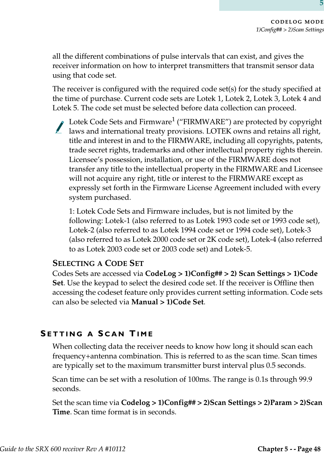 CODELOG MODE1)Config## &gt; 2)Scan SettingsGuide to the SRX 600 receiver Rev A #10112  Chapter 5 - - Page 48 5all the different combinations of pulse intervals that can exist, and gives the receiver information on how to interpret transmitters that transmit sensor data using that code set. The receiver is configured with the required code set(s) for the study specified at the time of purchase. Current code sets are Lotek 1, Lotek 2, Lotek 3, Lotek 4 and Lotek 5. The code set must be selected before data collection can proceed.Lotek Code Sets and Firmware1 (“FIRMWARE”) are protected by copyright laws and international treaty provisions. LOTEK owns and retains all right, title and interest in and to the FIRMWARE, including all copyrights, patents, trade secret rights, trademarks and other intellectual property rights therein. Licensee’s possession, installation, or use of the FIRMWARE does not transfer any title to the intellectual property in the FIRMWARE and Licensee will not acquire any right, title or interest to the FIRMWARE except as expressly set forth in the Firmware License Agreement included with every system purchased.1: Lotek Code Sets and Firmware includes, but is not limited by the following: Lotek-1 (also referred to as Lotek 1993 code set or 1993 code set), Lotek-2 (also referred to as Lotek 1994 code set or 1994 code set), Lotek-3 (also referred to as Lotek 2000 code set or 2K code set), Lotek-4 (also referred to as Lotek 2003 code set or 2003 code set) and Lotek-5.SELECTING A CODE SETCodes Sets are accessed via CodeLog &gt; 1)Config## &gt; 2) Scan Settings &gt; 1)Code Set. Use the keypad to select the desired code set. If the receiver is Offline then accessing the codeset feature only provides current setting information. Code sets can also be selected via Manual &gt; 1)Code Set.SETTING A SCAN TIMEWhen collecting data the receiver needs to know how long it should scan each frequency+antenna combination. This is referred to as the scan time. Scan times are typically set to the maximum transmitter burst interval plus 0.5 seconds.Scan time can be set with a resolution of 100ms. The range is 0.1s through 99.9 seconds.Set the scan time via Codelog &gt; 1)Config## &gt; 2)Scan Settings &gt; 2)Param &gt; 2)Scan Time. Scan time format is in seconds.