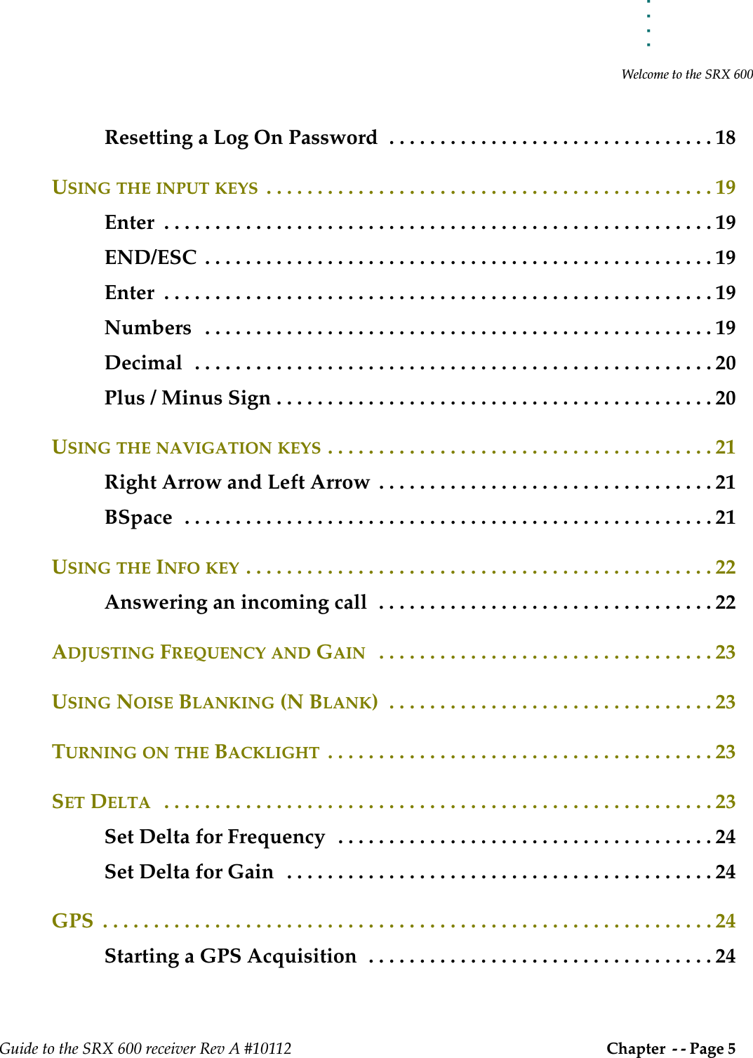 . . . . .Welcome to the SRX 600Guide to the SRX 600 receiver Rev A #10112 Chapter  - - Page 5 Resetting a Log On Password  . . . . . . . . . . . . . . . . . . . . . . . . . . . . . . . . 18USING THE INPUT KEYS  . . . . . . . . . . . . . . . . . . . . . . . . . . . . . . . . . . . . . . . . . . . . 19Enter  . . . . . . . . . . . . . . . . . . . . . . . . . . . . . . . . . . . . . . . . . . . . . . . . . . . . . . 19END/ESC  . . . . . . . . . . . . . . . . . . . . . . . . . . . . . . . . . . . . . . . . . . . . . . . . . . 19Enter  . . . . . . . . . . . . . . . . . . . . . . . . . . . . . . . . . . . . . . . . . . . . . . . . . . . . . . 19Numbers   . . . . . . . . . . . . . . . . . . . . . . . . . . . . . . . . . . . . . . . . . . . . . . . . . . 19Decimal  . . . . . . . . . . . . . . . . . . . . . . . . . . . . . . . . . . . . . . . . . . . . . . . . . . . 20Plus / Minus Sign . . . . . . . . . . . . . . . . . . . . . . . . . . . . . . . . . . . . . . . . . . . 20USING THE NAVIGATION KEYS . . . . . . . . . . . . . . . . . . . . . . . . . . . . . . . . . . . . . . 21Right Arrow and Left Arrow  . . . . . . . . . . . . . . . . . . . . . . . . . . . . . . . . . 21BSpace  . . . . . . . . . . . . . . . . . . . . . . . . . . . . . . . . . . . . . . . . . . . . . . . . . . . . 21USING THE INFO KEY . . . . . . . . . . . . . . . . . . . . . . . . . . . . . . . . . . . . . . . . . . . . . . 22Answering an incoming call  . . . . . . . . . . . . . . . . . . . . . . . . . . . . . . . . . 22ADJUSTING FREQUENCY AND GAIN   . . . . . . . . . . . . . . . . . . . . . . . . . . . . . . . . . 23USING NOISE BLANKING (N BLANK)  . . . . . . . . . . . . . . . . . . . . . . . . . . . . . . . . 23TURNING ON THE BACKLIGHT  . . . . . . . . . . . . . . . . . . . . . . . . . . . . . . . . . . . . . . 23SET DELTA   . . . . . . . . . . . . . . . . . . . . . . . . . . . . . . . . . . . . . . . . . . . . . . . . . . . . . . 23Set Delta for Frequency  . . . . . . . . . . . . . . . . . . . . . . . . . . . . . . . . . . . . . 24Set Delta for Gain  . . . . . . . . . . . . . . . . . . . . . . . . . . . . . . . . . . . . . . . . . . 24GPS  . . . . . . . . . . . . . . . . . . . . . . . . . . . . . . . . . . . . . . . . . . . . . . . . . . . . . . . . . . . . 24Starting a GPS Acquisition  . . . . . . . . . . . . . . . . . . . . . . . . . . . . . . . . . . 24