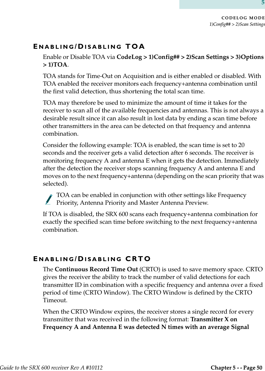 CODELOG MODE1)Config## &gt; 2)Scan SettingsGuide to the SRX 600 receiver Rev A #10112  Chapter 5 - - Page 50 5ENABLING/DISABLING TOAEnable or Disable TOA via CodeLog &gt; 1)Config## &gt; 2)Scan Settings &gt; 3)Options &gt; 1)TOA.TOA stands for Time-Out on Acquisition and is either enabled or disabled. With TOA enabled the receiver monitors each frequency+antenna combination until the first valid detection, thus shortening the total scan time. TOA may therefore be used to minimize the amount of time it takes for the receiver to scan all of the available frequencies and antennas. This is not always a desirable result since it can also result in lost data by ending a scan time before other transmitters in the area can be detected on that frequency and antenna combination.Consider the following example: TOA is enabled, the scan time is set to 20 seconds and the receiver gets a valid detection after 6 seconds. The receiver is monitoring frequency A and antenna E when it gets the detection. Immediately after the detection the receiver stops scanning frequency A and antenna E and moves on to the next frequency+antenna (depending on the scan priority that was selected). TOA can be enabled in conjunction with other settings like Frequency Priority, Antenna Priority and Master Antenna Preview.If TOA is disabled, the SRX 600 scans each frequency+antenna combination for exactly the specified scan time before switching to the next frequency+antenna combination.ENABLING/DISABLING CRTOThe Continuous Record Time Out (CRTO) is used to save memory space. CRTO gives the receiver the ability to track the number of valid detections for each transmitter ID in combination with a specific frequency and antenna over a fixed period of time (CRTO Window). The CRTO Window is defined by the CRTO Timeout.When the CRTO Window expires, the receiver stores a single record for every transmitter that was received in the following format: Transmitter X on Frequency A and Antenna E was detected N times with an average Signal 