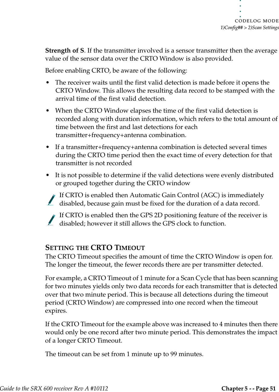 . . . . .CODELOG MODE1)Config## &gt; 2)Scan SettingsGuide to the SRX 600 receiver Rev A #10112 Chapter 5 - - Page 51 Strength of S. If the transmitter involved is a sensor transmitter then the average value of the sensor data over the CRTO Window is also provided.Before enabling CRTO, be aware of the following:• The receiver waits until the first valid detection is made before it opens the CRTO Window. This allows the resulting data record to be stamped with the arrival time of the first valid detection.• When the CRTO Window elapses the time of the first valid detection is recorded along with duration information, which refers to the total amount of time between the first and last detections for each transmitter+frequency+antenna combination.• If a transmitter+frequency+antenna combination is detected several times during the CRTO time period then the exact time of every detection for that transmitter is not recorded • It is not possible to determine if the valid detections were evenly distributed or grouped together during the CRTO windowIf CRTO is enabled then Automatic Gain Control (AGC) is immediately disabled, because gain must be fixed for the duration of a data record.If CRTO is enabled then the GPS 2D positioning feature of the receiver is disabled; however it still allows the GPS clock to function.SETTING THE CRTO TIMEOUTThe CRTO Timeout specifies the amount of time the CRTO Window is open for. The longer the timeout, the fewer records there are per transmitter detected.For example, a CRTO Timeout of 1 minute for a Scan Cycle that has been scanning for two minutes yields only two data records for each transmitter that is detected over that two minute period. This is because all detections during the timeout period (CRTO Window) are compressed into one record when the timeout expires.If the CRTO Timeout for the example above was increased to 4 minutes then there would only be one record after two minute period. This demonstrates the impact of a longer CRTO Timeout.The timeout can be set from 1 minute up to 99 minutes.