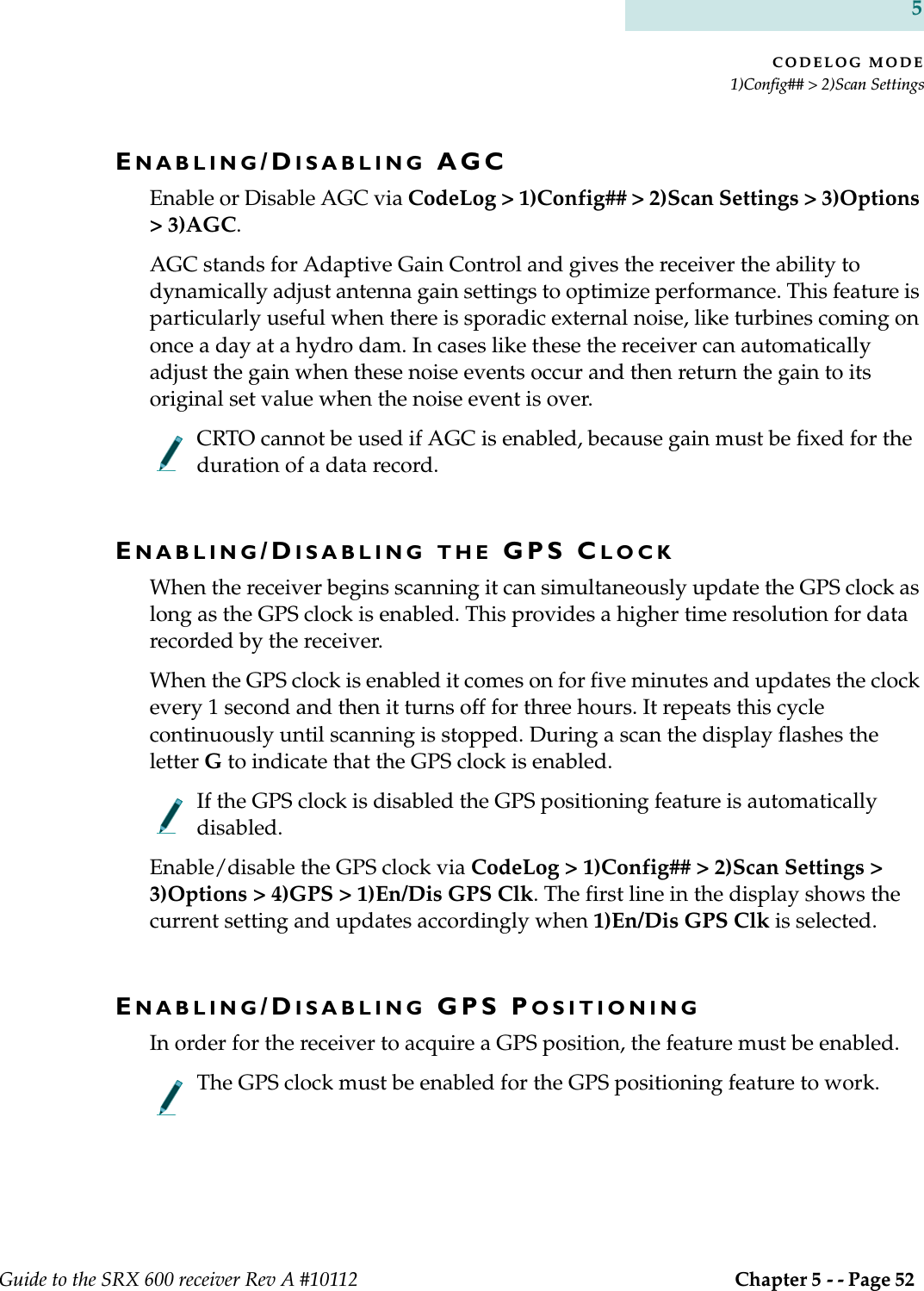 CODELOG MODE1)Config## &gt; 2)Scan SettingsGuide to the SRX 600 receiver Rev A #10112  Chapter 5 - - Page 52 5ENABLING/DISABLING AGCEnable or Disable AGC via CodeLog &gt; 1)Config## &gt; 2)Scan Settings &gt; 3)Options &gt; 3)AGC.AGC stands for Adaptive Gain Control and gives the receiver the ability to dynamically adjust antenna gain settings to optimize performance. This feature is particularly useful when there is sporadic external noise, like turbines coming on once a day at a hydro dam. In cases like these the receiver can automatically adjust the gain when these noise events occur and then return the gain to its original set value when the noise event is over.CRTO cannot be used if AGC is enabled, because gain must be fixed for the duration of a data record.ENABLING/DISABLING THE GPS CLOCKWhen the receiver begins scanning it can simultaneously update the GPS clock as long as the GPS clock is enabled. This provides a higher time resolution for data recorded by the receiver.When the GPS clock is enabled it comes on for five minutes and updates the clock every 1 second and then it turns off for three hours. It repeats this cycle continuously until scanning is stopped. During a scan the display flashes the letter G to indicate that the GPS clock is enabled.If the GPS clock is disabled the GPS positioning feature is automatically disabled.Enable/disable the GPS clock via CodeLog &gt; 1)Config## &gt; 2)Scan Settings &gt; 3)Options &gt; 4)GPS &gt; 1)En/Dis GPS Clk. The first line in the display shows the current setting and updates accordingly when 1)En/Dis GPS Clk is selected.ENABLING/DISABLING GPS POSITIONINGIn order for the receiver to acquire a GPS position, the feature must be enabled.The GPS clock must be enabled for the GPS positioning feature to work.