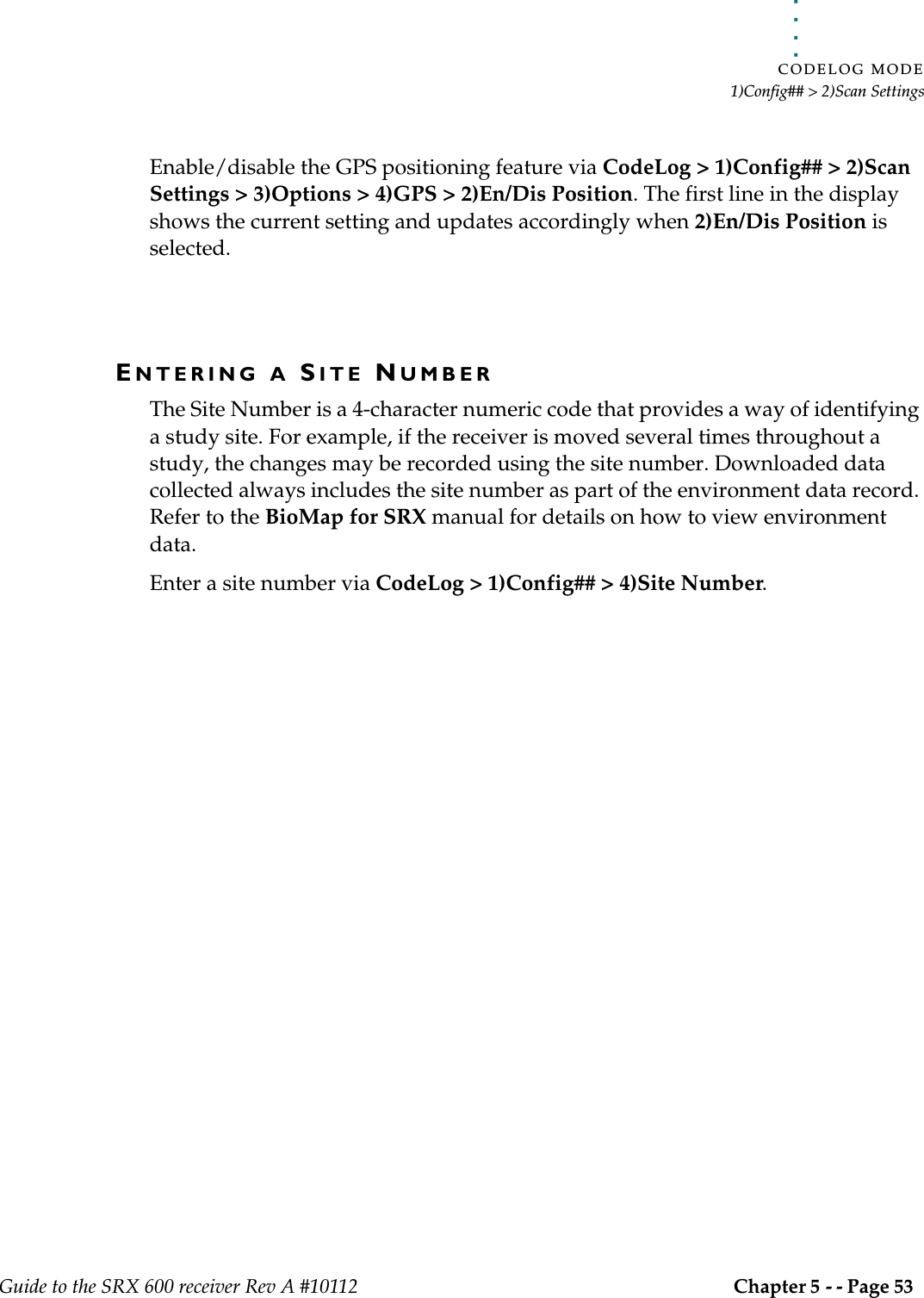 . . . . .CODELOG MODE1)Config## &gt; 2)Scan SettingsGuide to the SRX 600 receiver Rev A #10112 Chapter 5 - - Page 53 Enable/disable the GPS positioning feature via CodeLog &gt; 1)Config## &gt; 2)Scan Settings &gt; 3)Options &gt; 4)GPS &gt; 2)En/Dis Position. The first line in the display shows the current setting and updates accordingly when 2)En/Dis Position is selected.ENTERING A SITE NUMBERThe Site Number is a 4-character numeric code that provides a way of identifying a study site. For example, if the receiver is moved several times throughout a study, the changes may be recorded using the site number. Downloaded data collected always includes the site number as part of the environment data record. Refer to the BioMap for SRX manual for details on how to view environment data.Enter a site number via CodeLog &gt; 1)Config## &gt; 4)Site Number.