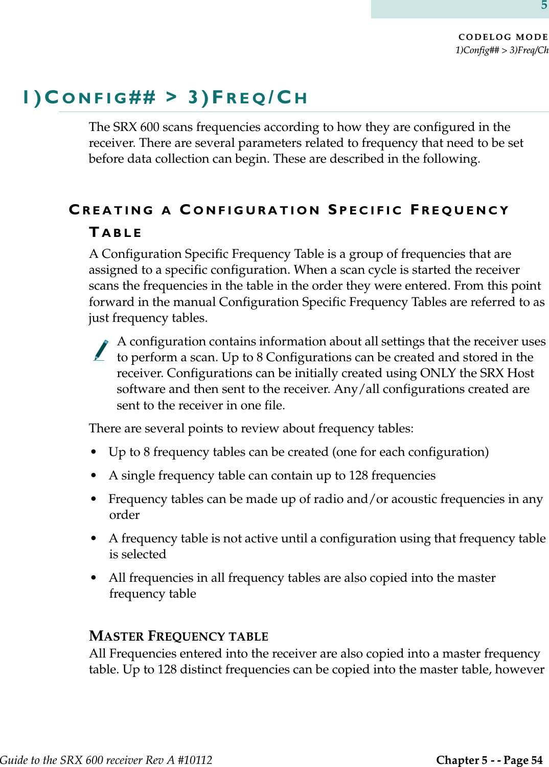 CODELOG MODE1)Config## &gt; 3)Freq/ChGuide to the SRX 600 receiver Rev A #10112  Chapter 5 - - Page 54 51)CONFIG## &gt; 3)FREQ/CHThe SRX 600 scans frequencies according to how they are configured in the receiver. There are several parameters related to frequency that need to be set before data collection can begin. These are described in the following.CREATING A CONFIGURATION SPECIFIC FREQUENCY TABLEA Configuration Specific Frequency Table is a group of frequencies that are assigned to a specific configuration. When a scan cycle is started the receiver scans the frequencies in the table in the order they were entered. From this point forward in the manual Configuration Specific Frequency Tables are referred to as just frequency tables.A configuration contains information about all settings that the receiver uses to perform a scan. Up to 8 Configurations can be created and stored in the receiver. Configurations can be initially created using ONLY the SRX Host software and then sent to the receiver. Any/all configurations created are sent to the receiver in one file.There are several points to review about frequency tables:• Up to 8 frequency tables can be created (one for each configuration)• A single frequency table can contain up to 128 frequencies • Frequency tables can be made up of radio and/or acoustic frequencies in any order• A frequency table is not active until a configuration using that frequency table is selected• All frequencies in all frequency tables are also copied into the master frequency table MASTER FREQUENCY TABLEAll Frequencies entered into the receiver are also copied into a master frequency table. Up to 128 distinct frequencies can be copied into the master table, however 