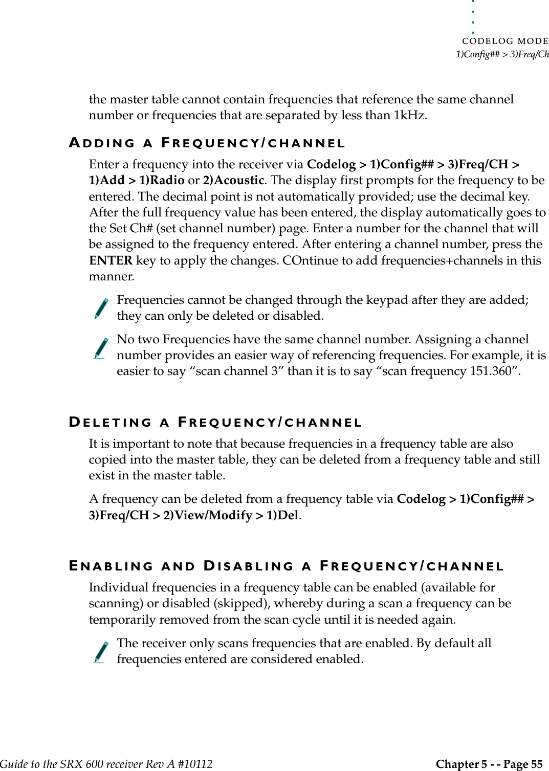 . . . . .CODELOG MODE1)Config## &gt; 3)Freq/ChGuide to the SRX 600 receiver Rev A #10112 Chapter 5 - - Page 55 the master table cannot contain frequencies that reference the same channel number or frequencies that are separated by less than 1kHz. ADDING A FREQUENCY/CHANNEL Enter a frequency into the receiver via Codelog &gt; 1)Config## &gt; 3)Freq/CH &gt; 1)Add &gt; 1)Radio or 2)Acoustic. The display first prompts for the frequency to be entered. The decimal point is not automatically provided; use the decimal key. After the full frequency value has been entered, the display automatically goes to the Set Ch# (set channel number) page. Enter a number for the channel that will be assigned to the frequency entered. After entering a channel number, press the ENTER key to apply the changes. COntinue to add frequencies+channels in this manner.Frequencies cannot be changed through the keypad after they are added; they can only be deleted or disabled.No two Frequencies have the same channel number. Assigning a channel number provides an easier way of referencing frequencies. For example, it is easier to say “scan channel 3” than it is to say “scan frequency 151.360”.DELETING A FREQUENCY/CHANNELIt is important to note that because frequencies in a frequency table are also copied into the master table, they can be deleted from a frequency table and still exist in the master table.A frequency can be deleted from a frequency table via Codelog &gt; 1)Config## &gt; 3)Freq/CH &gt; 2)View/Modify &gt; 1)Del. ENABLING AND DISABLING A FREQUENCY/CHANNELIndividual frequencies in a frequency table can be enabled (available for scanning) or disabled (skipped), whereby during a scan a frequency can be temporarily removed from the scan cycle until it is needed again. The receiver only scans frequencies that are enabled. By default all frequencies entered are considered enabled.