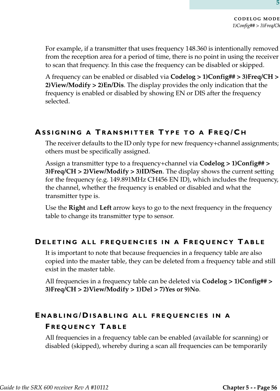 CODELOG MODE1)Config## &gt; 3)Freq/ChGuide to the SRX 600 receiver Rev A #10112  Chapter 5 - - Page 56 5For example, if a transmitter that uses frequency 148.360 is intentionally removed from the reception area for a period of time, there is no point in using the receiver to scan that frequency. In this case the frequency can be disabled or skipped.A frequency can be enabled or disabled via Codelog &gt; 1)Config## &gt; 3)Freq/CH &gt; 2)View/Modify &gt; 2)En/Dis. The display provides the only indication that the frequency is enabled or disabled by showing EN or DIS after the frequency selected.ASSIGNING A TRANSMITTER TYPE TO A FREQ/CHThe receiver defaults to the ID only type for new frequency+channel assignments; others must be specifically assigned.Assign a transmitter type to a frequency+channel via Codelog &gt; 1)Config## &gt; 3)Freq/CH &gt; 2)View/Modify &gt; 3)ID/Sen. The display shows the current setting for the frequency (e.g. 149.891MHz CH456 EN ID), which includes the frequency, the channel, whether the frequency is enabled or disabled and what the transmitter type is.Use the Right and Left arrow keys to go to the next frequency in the frequency table to change its transmitter type to sensor.DELETING ALL FREQUENCIES IN A FREQUENCY TABLEIt is important to note that because frequencies in a frequency table are also copied into the master table, they can be deleted from a frequency table and still exist in the master table.All frequencies in a frequency table can be deleted via Codelog &gt; 1)Config## &gt; 3)Freq/CH &gt; 2)View/Modify &gt; 1)Del &gt; 7)Yes or 9)No.ENABLING/DISABLING ALL FREQUENCIES IN A FREQUENCY TABLEAll frequencies in a frequency table can be enabled (available for scanning) or disabled (skipped), whereby during a scan all frequencies can be temporarily 