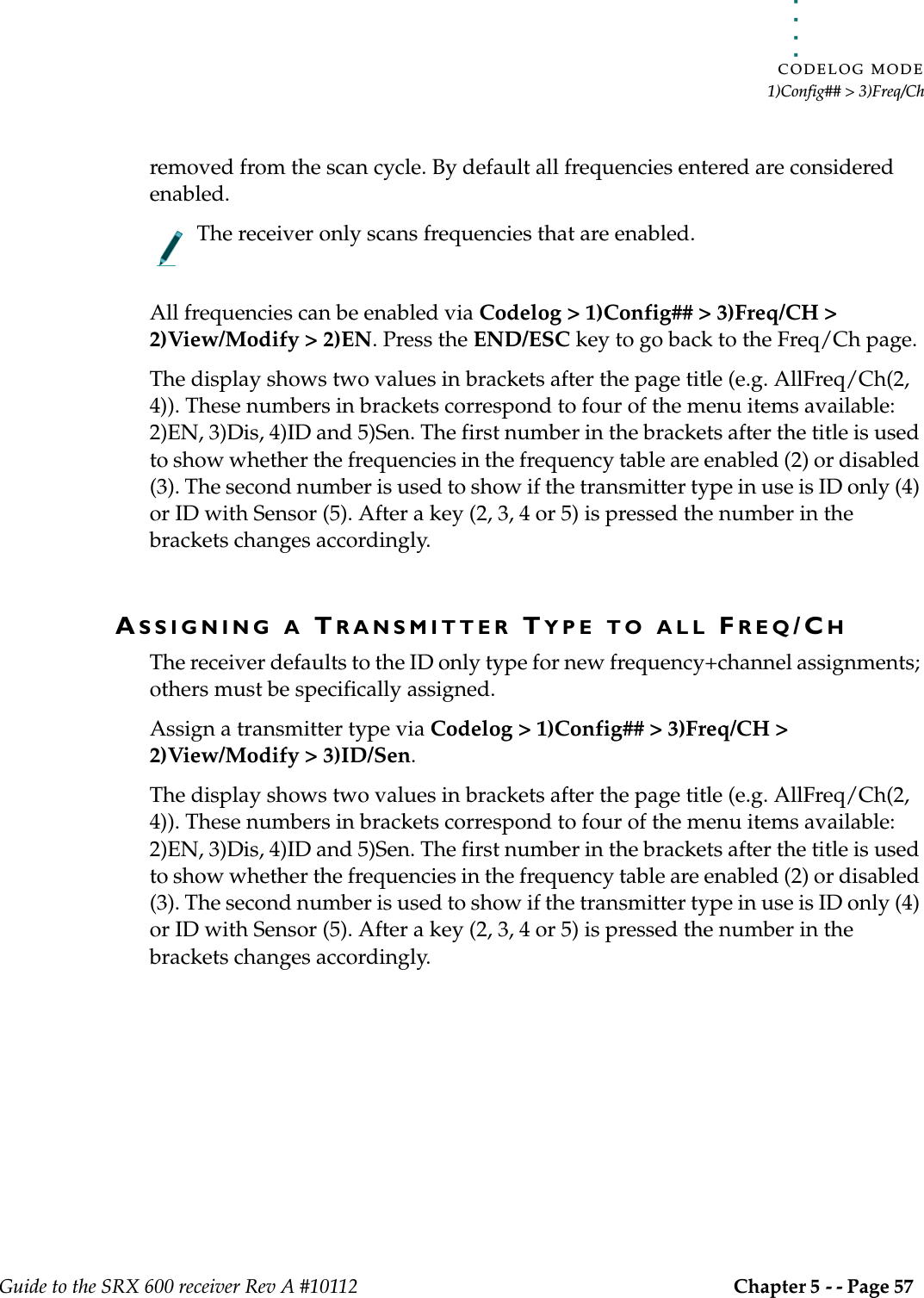 . . . . .CODELOG MODE1)Config## &gt; 3)Freq/ChGuide to the SRX 600 receiver Rev A #10112 Chapter 5 - - Page 57 removed from the scan cycle. By default all frequencies entered are considered enabled.The receiver only scans frequencies that are enabled.All frequencies can be enabled via Codelog &gt; 1)Config## &gt; 3)Freq/CH &gt; 2)View/Modify &gt; 2)EN. Press the END/ESC key to go back to the Freq/Ch page.The display shows two values in brackets after the page title (e.g. AllFreq/Ch(2, 4)). These numbers in brackets correspond to four of the menu items available: 2)EN, 3)Dis, 4)ID and 5)Sen. The first number in the brackets after the title is used to show whether the frequencies in the frequency table are enabled (2) or disabled (3). The second number is used to show if the transmitter type in use is ID only (4) or ID with Sensor (5). After a key (2, 3, 4 or 5) is pressed the number in the brackets changes accordingly. ASSIGNING A TRANSMITTER TYPE TO ALL FREQ/CHThe receiver defaults to the ID only type for new frequency+channel assignments; others must be specifically assigned.Assign a transmitter type via Codelog &gt; 1)Config## &gt; 3)Freq/CH &gt; 2)View/Modify &gt; 3)ID/Sen. The display shows two values in brackets after the page title (e.g. AllFreq/Ch(2, 4)). These numbers in brackets correspond to four of the menu items available: 2)EN, 3)Dis, 4)ID and 5)Sen. The first number in the brackets after the title is used to show whether the frequencies in the frequency table are enabled (2) or disabled (3). The second number is used to show if the transmitter type in use is ID only (4) or ID with Sensor (5). After a key (2, 3, 4 or 5) is pressed the number in the brackets changes accordingly. 