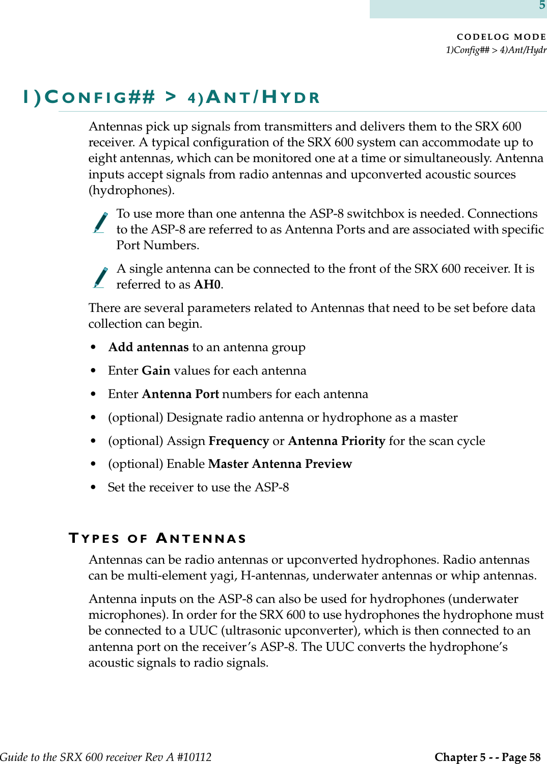 CODELOG MODE1)Config## &gt; 4)Ant/HydrGuide to the SRX 600 receiver Rev A #10112  Chapter 5 - - Page 58 51)CONFIG## &gt; 4)ANT/HYDRAntennas pick up signals from transmitters and delivers them to the SRX 600 receiver. A typical configuration of the SRX 600 system can accommodate up to eight antennas, which can be monitored one at a time or simultaneously. Antenna inputs accept signals from radio antennas and upconverted acoustic sources (hydrophones). To use more than one antenna the ASP-8 switchbox is needed. Connections to the ASP-8 are referred to as Antenna Ports and are associated with specific Port Numbers. A single antenna can be connected to the front of the SRX 600 receiver. It is referred to as AH0.There are several parameters related to Antennas that need to be set before data collection can begin. •Add antennas to an antenna group•Enter Gain values for each antenna •Enter Antenna Port numbers for each antenna • (optional) Designate radio antenna or hydrophone as a master• (optional) Assign Frequency or Antenna Priority for the scan cycle• (optional) Enable Master Antenna Preview• Set the receiver to use the ASP-8TYPES OF ANTENNASAntennas can be radio antennas or upconverted hydrophones. Radio antennas can be multi-element yagi, H-antennas, underwater antennas or whip antennas. Antenna inputs on the ASP-8 can also be used for hydrophones (underwater microphones). In order for the SRX 600 to use hydrophones the hydrophone must be connected to a UUC (ultrasonic upconverter), which is then connected to an antenna port on the receiver’s ASP-8. The UUC converts the hydrophone’s acoustic signals to radio signals. 