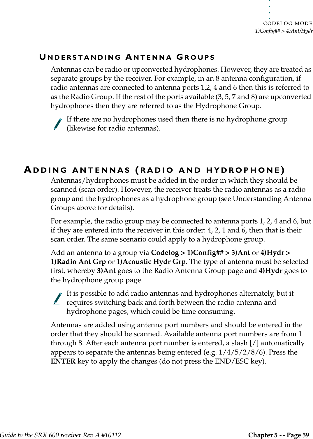 . . . . .CODELOG MODE1)Config## &gt; 4)Ant/HydrGuide to the SRX 600 receiver Rev A #10112 Chapter 5 - - Page 59 UNDERSTANDING ANTENNA GROUPSAntennas can be radio or upconverted hydrophones. However, they are treated as separate groups by the receiver. For example, in an 8 antenna configuration, if radio antennas are connected to antenna ports 1,2, 4 and 6 then this is referred to as the Radio Group. If the rest of the ports available (3, 5, 7 and 8) are upconverted hydrophones then they are referred to as the Hydrophone Group.If there are no hydrophones used then there is no hydrophone group (likewise for radio antennas).ADDING ANTENNAS (RADIO AND HYDROPHONE)Antennas/hydrophones must be added in the order in which they should be scanned (scan order). However, the receiver treats the radio antennas as a radio group and the hydrophones as a hydrophone group (see Understanding Antenna Groups above for details). For example, the radio group may be connected to antenna ports 1, 2, 4 and 6, but if they are entered into the receiver in this order: 4, 2, 1 and 6, then that is their scan order. The same scenario could apply to a hydrophone group.Add an antenna to a group via Codelog &gt; 1)Config## &gt; 3)Ant or 4)Hydr &gt; 1)Radio Ant Grp or 1)Acoustic Hydr Grp. The type of antenna must be selected first, whereby 3)Ant goes to the Radio Antenna Group page and 4)Hydr goes to the hydrophone group page.It is possible to add radio antennas and hydrophones alternately, but it requires switching back and forth between the radio antenna and hydrophone pages, which could be time consuming.Antennas are added using antenna port numbers and should be entered in the order that they should be scanned. Available antenna port numbers are from 1 through 8. After each antenna port number is entered, a slash [/] automatically appears to separate the antennas being entered (e.g. 1/4/5/2/8/6). Press the ENTER key to apply the changes (do not press the END/ESC key).