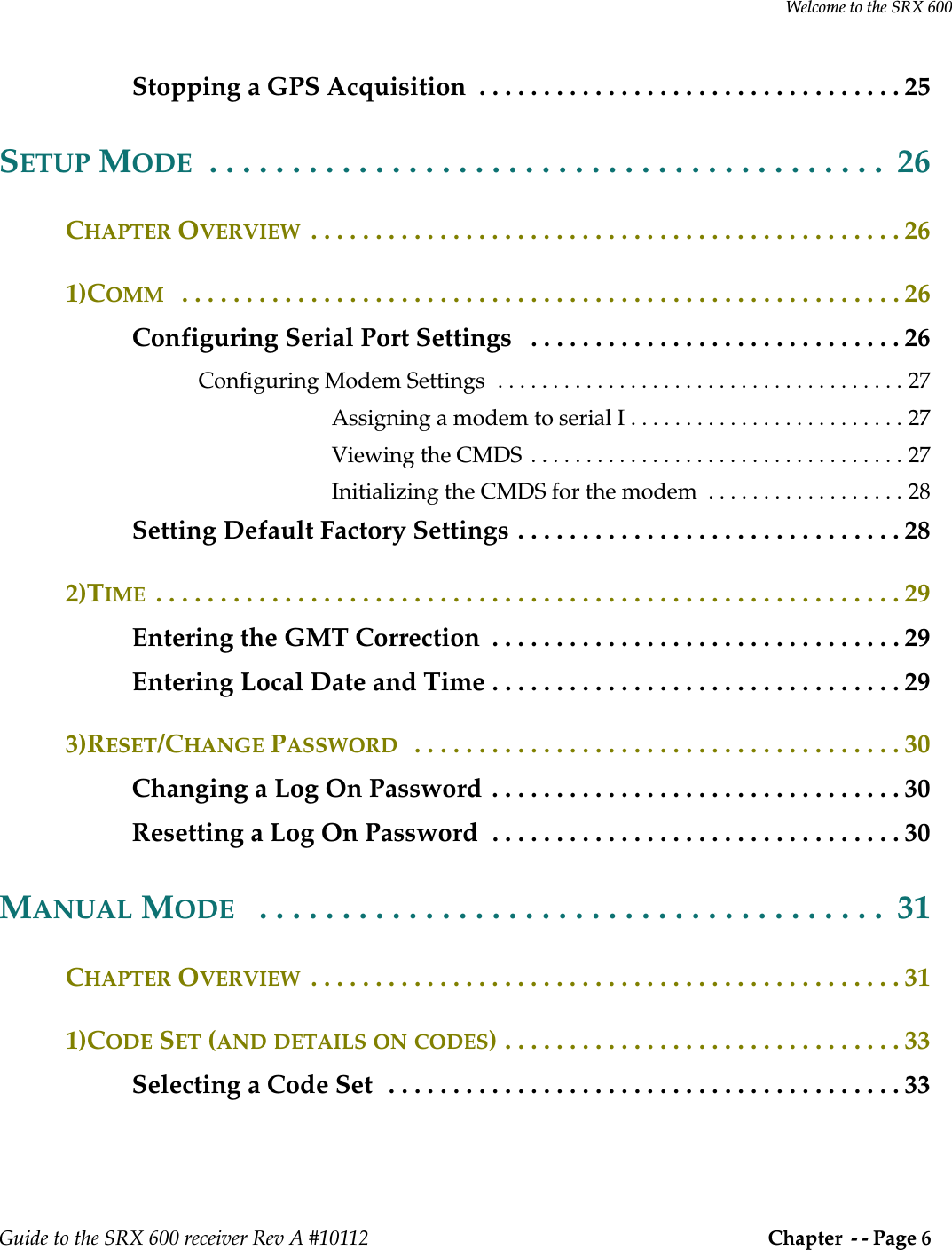 Welcome to the SRX 600Guide to the SRX 600 receiver Rev A #10112  Chapter  - - Page 6 Stopping a GPS Acquisition  . . . . . . . . . . . . . . . . . . . . . . . . . . . . . . . . . 25SETUP MODE  . . . . . . . . . . . . . . . . . . . . . . . . . . . . . . . . . . . . . . . . .  26CHAPTER OVERVIEW  . . . . . . . . . . . . . . . . . . . . . . . . . . . . . . . . . . . . . . . . . . . . . . 261)COMM   . . . . . . . . . . . . . . . . . . . . . . . . . . . . . . . . . . . . . . . . . . . . . . . . . . . . . . . . 26Configuring Serial Port Settings   . . . . . . . . . . . . . . . . . . . . . . . . . . . . . 26Configuring Modem Settings  . . . . . . . . . . . . . . . . . . . . . . . . . . . . . . . . . . . . . 27Assigning a modem to serial I . . . . . . . . . . . . . . . . . . . . . . . . . 27Viewing the CMDS  . . . . . . . . . . . . . . . . . . . . . . . . . . . . . . . . . . 27Initializing the CMDS for the modem  . . . . . . . . . . . . . . . . . . 28Setting Default Factory Settings . . . . . . . . . . . . . . . . . . . . . . . . . . . . . . 282)TIME  . . . . . . . . . . . . . . . . . . . . . . . . . . . . . . . . . . . . . . . . . . . . . . . . . . . . . . . . . . 29Entering the GMT Correction  . . . . . . . . . . . . . . . . . . . . . . . . . . . . . . . . 29Entering Local Date and Time . . . . . . . . . . . . . . . . . . . . . . . . . . . . . . . . 293)RESET/CHANGE PASSWORD   . . . . . . . . . . . . . . . . . . . . . . . . . . . . . . . . . . . . . . 30Changing a Log On Password . . . . . . . . . . . . . . . . . . . . . . . . . . . . . . . . 30Resetting a Log On Password  . . . . . . . . . . . . . . . . . . . . . . . . . . . . . . . . 30MANUAL MODE   . . . . . . . . . . . . . . . . . . . . . . . . . . . . . . . . . . . . . .  31CHAPTER OVERVIEW  . . . . . . . . . . . . . . . . . . . . . . . . . . . . . . . . . . . . . . . . . . . . . . 311)CODE SET (AND DETAILS ON CODES) . . . . . . . . . . . . . . . . . . . . . . . . . . . . . . . 33Selecting a Code Set  . . . . . . . . . . . . . . . . . . . . . . . . . . . . . . . . . . . . . . . . 33
