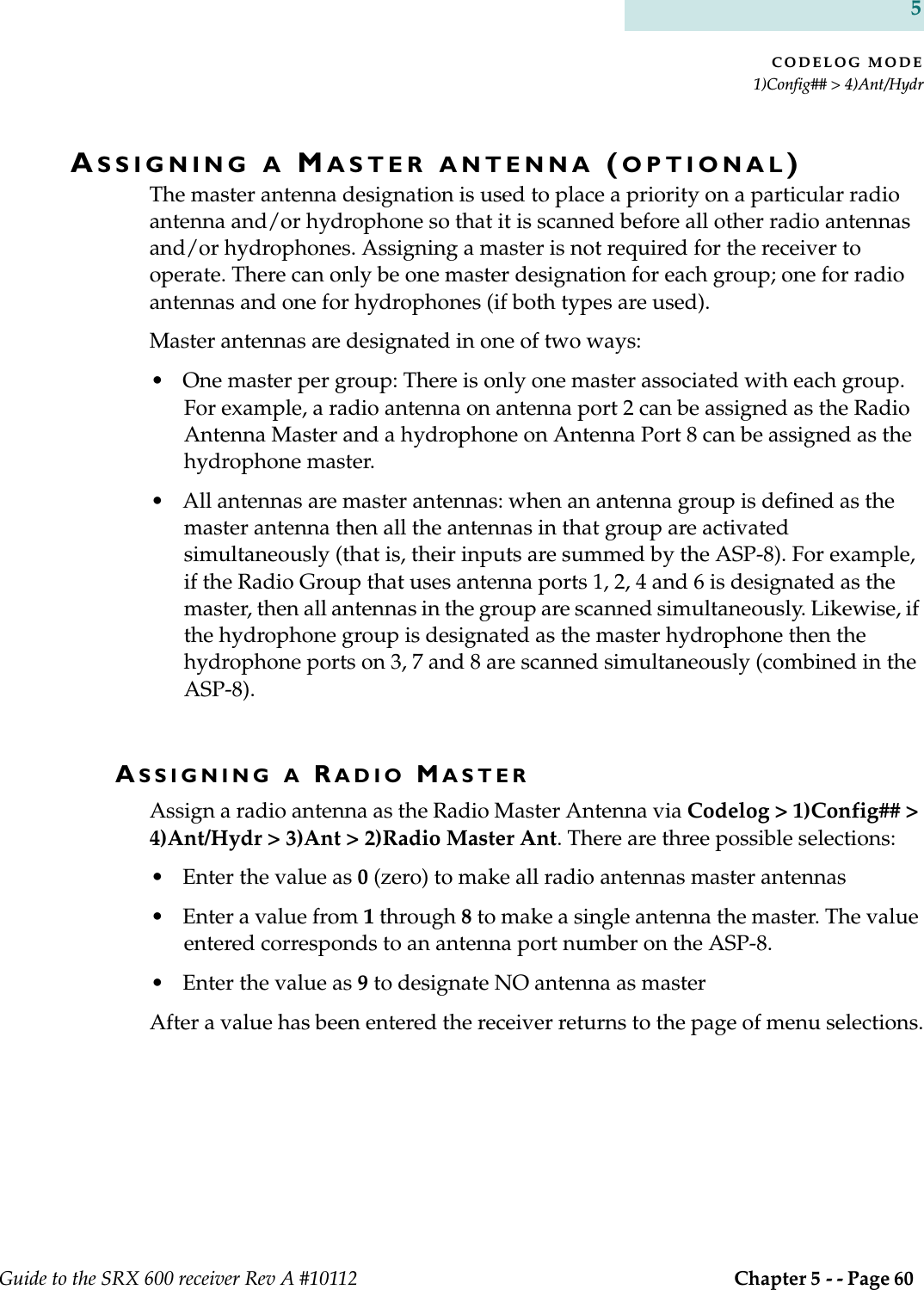 CODELOG MODE1)Config## &gt; 4)Ant/HydrGuide to the SRX 600 receiver Rev A #10112  Chapter 5 - - Page 60 5ASSIGNING A MASTER ANTENNA (OPTIONAL)The master antenna designation is used to place a priority on a particular radio antenna and/or hydrophone so that it is scanned before all other radio antennas and/or hydrophones. Assigning a master is not required for the receiver to operate. There can only be one master designation for each group; one for radio antennas and one for hydrophones (if both types are used).Master antennas are designated in one of two ways:• One master per group: There is only one master associated with each group. For example, a radio antenna on antenna port 2 can be assigned as the Radio Antenna Master and a hydrophone on Antenna Port 8 can be assigned as the hydrophone master. • All antennas are master antennas: when an antenna group is defined as the master antenna then all the antennas in that group are activated simultaneously (that is, their inputs are summed by the ASP-8). For example, if the Radio Group that uses antenna ports 1, 2, 4 and 6 is designated as the master, then all antennas in the group are scanned simultaneously. Likewise, if the hydrophone group is designated as the master hydrophone then the hydrophone ports on 3, 7 and 8 are scanned simultaneously (combined in the ASP-8). ASSIGNING A RADIO MASTERAssign a radio antenna as the Radio Master Antenna via Codelog &gt; 1)Config## &gt; 4)Ant/Hydr &gt; 3)Ant &gt; 2)Radio Master Ant. There are three possible selections:• Enter the value as 0 (zero) to make all radio antennas master antennas• Enter a value from 1 through 8 to make a single antenna the master. The value entered corresponds to an antenna port number on the ASP-8.• Enter the value as 9 to designate NO antenna as masterAfter a value has been entered the receiver returns to the page of menu selections.