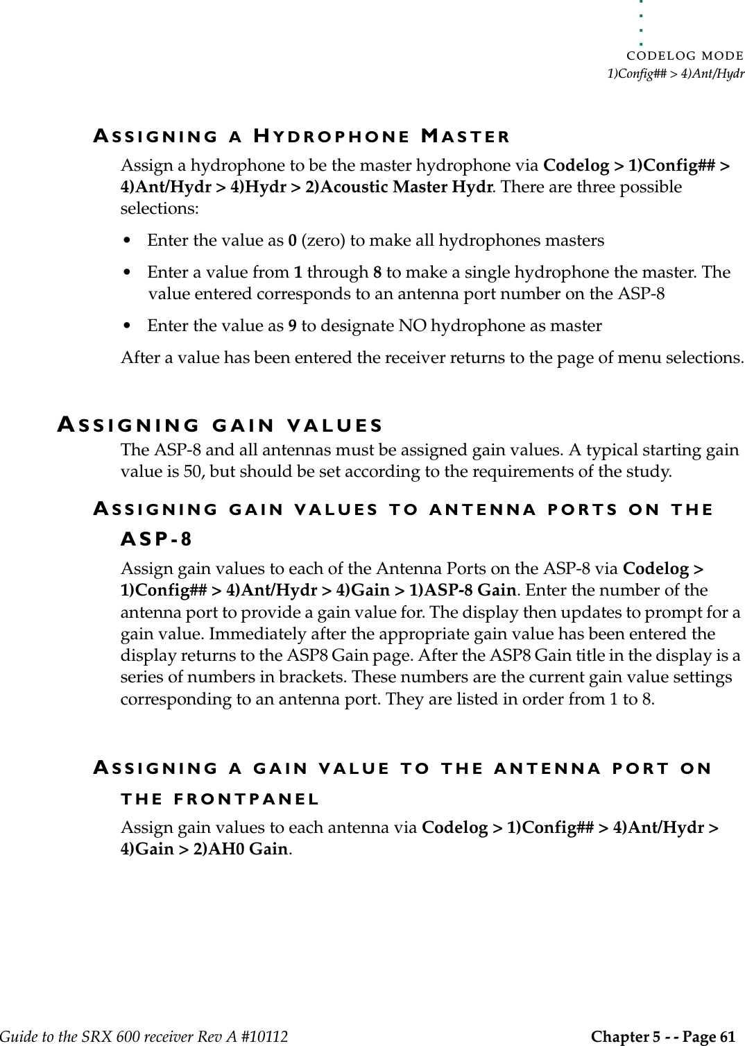 . . . . .CODELOG MODE1)Config## &gt; 4)Ant/HydrGuide to the SRX 600 receiver Rev A #10112 Chapter 5 - - Page 61 ASSIGNING A HYDROPHONE MASTERAssign a hydrophone to be the master hydrophone via Codelog &gt; 1)Config## &gt; 4)Ant/Hydr &gt; 4)Hydr &gt; 2)Acoustic Master Hydr. There are three possible selections:• Enter the value as 0 (zero) to make all hydrophones masters• Enter a value from 1 through 8 to make a single hydrophone the master. The value entered corresponds to an antenna port number on the ASP-8• Enter the value as 9 to designate NO hydrophone as masterAfter a value has been entered the receiver returns to the page of menu selections.ASSIGNING GAIN VALUESThe ASP-8 and all antennas must be assigned gain values. A typical starting gain value is 50, but should be set according to the requirements of the study.ASSIGNING GAIN VALUES TO ANTENNA PORTS ON THE ASP-8Assign gain values to each of the Antenna Ports on the ASP-8 via Codelog &gt; 1)Config## &gt; 4)Ant/Hydr &gt; 4)Gain &gt; 1)ASP-8 Gain. Enter the number of the antenna port to provide a gain value for. The display then updates to prompt for a gain value. Immediately after the appropriate gain value has been entered the display returns to the ASP8 Gain page. After the ASP8 Gain title in the display is a series of numbers in brackets. These numbers are the current gain value settings corresponding to an antenna port. They are listed in order from 1 to 8.ASSIGNING A GAIN VALUE TO THE ANTENNA PORT ON THE FRONTPANELAssign gain values to each antenna via Codelog &gt; 1)Config## &gt; 4)Ant/Hydr &gt; 4)Gain &gt; 2)AH0 Gain.