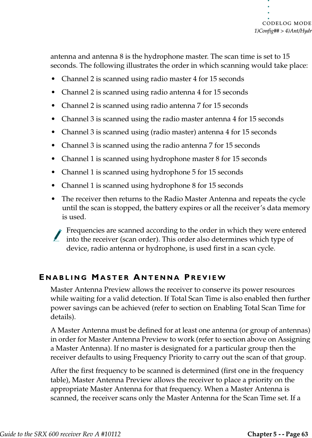 . . . . .CODELOG MODE1)Config## &gt; 4)Ant/HydrGuide to the SRX 600 receiver Rev A #10112 Chapter 5 - - Page 63 antenna and antenna 8 is the hydrophone master. The scan time is set to 15 seconds. The following illustrates the order in which scanning would take place:• Channel 2 is scanned using radio master 4 for 15 seconds• Channel 2 is scanned using radio antenna 4 for 15 seconds• Channel 2 is scanned using radio antenna 7 for 15 seconds• Channel 3 is scanned using the radio master antenna 4 for 15 seconds• Channel 3 is scanned using (radio master) antenna 4 for 15 seconds• Channel 3 is scanned using the radio antenna 7 for 15 seconds• Channel 1 is scanned using hydrophone master 8 for 15 seconds• Channel 1 is scanned using hydrophone 5 for 15 seconds• Channel 1 is scanned using hydrophone 8 for 15 seconds• The receiver then returns to the Radio Master Antenna and repeats the cycle until the scan is stopped, the battery expires or all the receiver’s data memory is used.Frequencies are scanned according to the order in which they were entered into the receiver (scan order). This order also determines which type of device, radio antenna or hydrophone, is used first in a scan cycle.ENABLING MASTER ANTENNA PREVIEWMaster Antenna Preview allows the receiver to conserve its power resources while waiting for a valid detection. If Total Scan Time is also enabled then further power savings can be achieved (refer to section on Enabling Total Scan Time for details).A Master Antenna must be defined for at least one antenna (or group of antennas) in order for Master Antenna Preview to work (refer to section above on Assigning a Master Antenna). If no master is designated for a particular group then the receiver defaults to using Frequency Priority to carry out the scan of that group.After the first frequency to be scanned is determined (first one in the frequency table), Master Antenna Preview allows the receiver to place a priority on the appropriate Master Antenna for that frequency. When a Master Antenna is scanned, the receiver scans only the Master Antenna for the Scan Time set. If a 