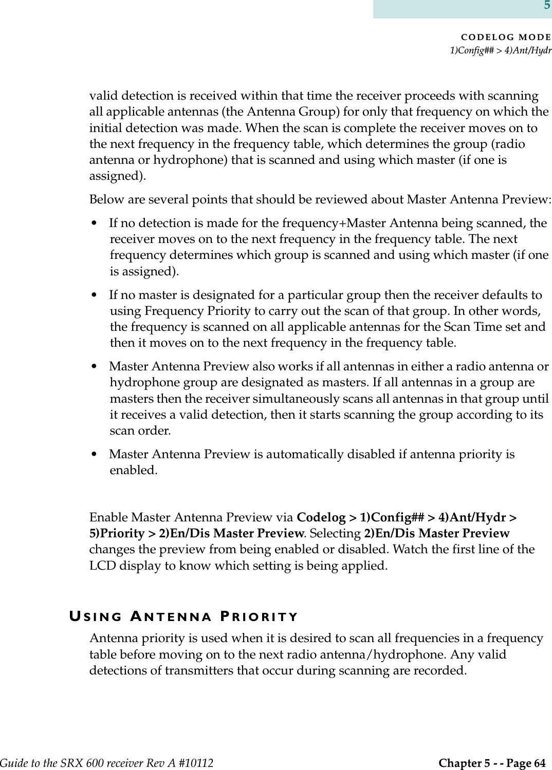 CODELOG MODE1)Config## &gt; 4)Ant/HydrGuide to the SRX 600 receiver Rev A #10112  Chapter 5 - - Page 64 5valid detection is received within that time the receiver proceeds with scanning all applicable antennas (the Antenna Group) for only that frequency on which the initial detection was made. When the scan is complete the receiver moves on to the next frequency in the frequency table, which determines the group (radio antenna or hydrophone) that is scanned and using which master (if one is assigned).Below are several points that should be reviewed about Master Antenna Preview:• If no detection is made for the frequency+Master Antenna being scanned, the receiver moves on to the next frequency in the frequency table. The next frequency determines which group is scanned and using which master (if one is assigned).• If no master is designated for a particular group then the receiver defaults to using Frequency Priority to carry out the scan of that group. In other words, the frequency is scanned on all applicable antennas for the Scan Time set and then it moves on to the next frequency in the frequency table.• Master Antenna Preview also works if all antennas in either a radio antenna or hydrophone group are designated as masters. If all antennas in a group are masters then the receiver simultaneously scans all antennas in that group until it receives a valid detection, then it starts scanning the group according to its scan order.• Master Antenna Preview is automatically disabled if antenna priority is enabled. Enable Master Antenna Preview via Codelog &gt; 1)Config## &gt; 4)Ant/Hydr &gt; 5)Priority &gt; 2)En/Dis Master Preview. Selecting 2)En/Dis Master Preview changes the preview from being enabled or disabled. Watch the first line of the LCD display to know which setting is being applied.USING ANTENNA PRIORITYAntenna priority is used when it is desired to scan all frequencies in a frequency table before moving on to the next radio antenna/hydrophone. Any valid detections of transmitters that occur during scanning are recorded.