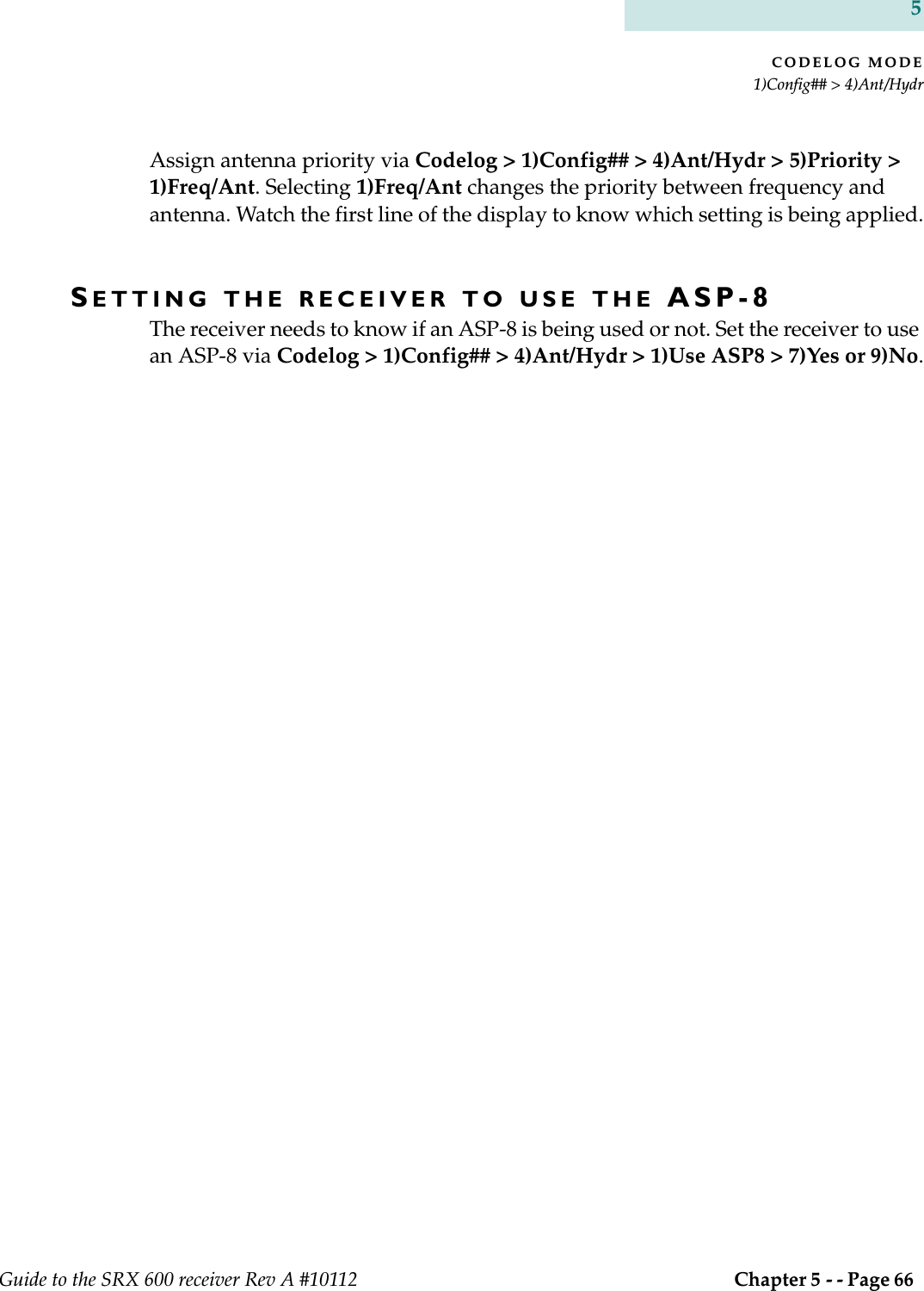 CODELOG MODE1)Config## &gt; 4)Ant/HydrGuide to the SRX 600 receiver Rev A #10112  Chapter 5 - - Page 66 5Assign antenna priority via Codelog &gt; 1)Config## &gt; 4)Ant/Hydr &gt; 5)Priority &gt; 1)Freq/Ant. Selecting 1)Freq/Ant changes the priority between frequency and antenna. Watch the first line of the display to know which setting is being applied.SETTING THE RECEIVER TO USE THE ASP-8The receiver needs to know if an ASP-8 is being used or not. Set the receiver to use an ASP-8 via Codelog &gt; 1)Config## &gt; 4)Ant/Hydr &gt; 1)Use ASP8 &gt; 7)Yes or 9)No.