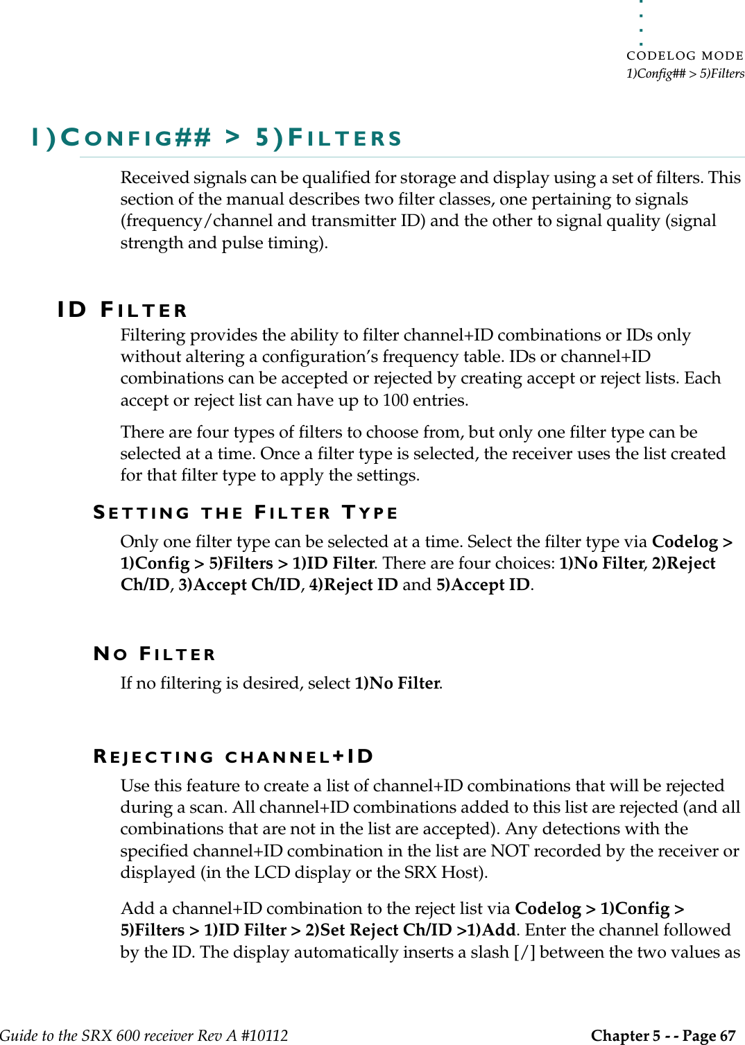 . . . . .CODELOG MODE1)Config## &gt; 5)FiltersGuide to the SRX 600 receiver Rev A #10112 Chapter 5 - - Page 67 1)CONFIG## &gt; 5)FILTERSReceived signals can be qualified for storage and display using a set of filters. This section of the manual describes two filter classes, one pertaining to signals (frequency/channel and transmitter ID) and the other to signal quality (signal strength and pulse timing).ID FILTERFiltering provides the ability to filter channel+ID combinations or IDs only without altering a configuration’s frequency table. IDs or channel+ID combinations can be accepted or rejected by creating accept or reject lists. Each accept or reject list can have up to 100 entries. There are four types of filters to choose from, but only one filter type can be selected at a time. Once a filter type is selected, the receiver uses the list created for that filter type to apply the settings.SETTING THE FILTER TYPEOnly one filter type can be selected at a time. Select the filter type via Codelog &gt; 1)Config &gt; 5)Filters &gt; 1)ID Filter. There are four choices: 1)No Filter, 2)Reject Ch/ID, 3)Accept Ch/ID, 4)Reject ID and 5)Accept ID.NO FILTERIf no filtering is desired, select 1)No Filter.REJECTING CHANNEL+IDUse this feature to create a list of channel+ID combinations that will be rejected during a scan. All channel+ID combinations added to this list are rejected (and all combinations that are not in the list are accepted). Any detections with the specified channel+ID combination in the list are NOT recorded by the receiver or displayed (in the LCD display or the SRX Host).Add a channel+ID combination to the reject list via Codelog &gt; 1)Config &gt; 5)Filters &gt; 1)ID Filter &gt; 2)Set Reject Ch/ID &gt;1)Add. Enter the channel followed by the ID. The display automatically inserts a slash [/] between the two values as 