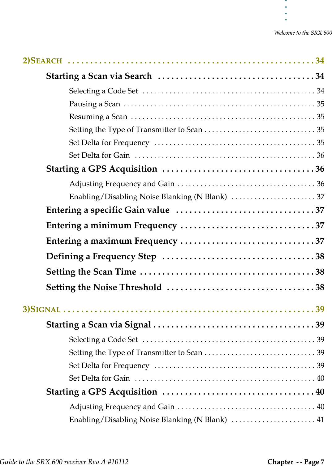 . . . . .Welcome to the SRX 600Guide to the SRX 600 receiver Rev A #10112 Chapter  - - Page 7 2)SEARCH  . . . . . . . . . . . . . . . . . . . . . . . . . . . . . . . . . . . . . . . . . . . . . . . . . . . . . . . 34Starting a Scan via Search   . . . . . . . . . . . . . . . . . . . . . . . . . . . . . . . . . . . 34Selecting a Code Set  . . . . . . . . . . . . . . . . . . . . . . . . . . . . . . . . . . . . . . . . . . . . . 34Pausing a Scan  . . . . . . . . . . . . . . . . . . . . . . . . . . . . . . . . . . . . . . . . . . . . . . . . . . 35Resuming a Scan  . . . . . . . . . . . . . . . . . . . . . . . . . . . . . . . . . . . . . . . . . . . . . . . . 35Setting the Type of Transmitter to Scan . . . . . . . . . . . . . . . . . . . . . . . . . . . . . 35Set Delta for Frequency  . . . . . . . . . . . . . . . . . . . . . . . . . . . . . . . . . . . . . . . . . . 35Set Delta for Gain   . . . . . . . . . . . . . . . . . . . . . . . . . . . . . . . . . . . . . . . . . . . . . . . 36Starting a GPS Acquisition  . . . . . . . . . . . . . . . . . . . . . . . . . . . . . . . . . . 36Adjusting Frequency and Gain . . . . . . . . . . . . . . . . . . . . . . . . . . . . . . . . . . . . 36Enabling/Disabling Noise Blanking (N Blank)  . . . . . . . . . . . . . . . . . . . . . . 37Entering a specific Gain value   . . . . . . . . . . . . . . . . . . . . . . . . . . . . . . . 37Entering a minimum Frequency  . . . . . . . . . . . . . . . . . . . . . . . . . . . . . . 37Entering a maximum Frequency . . . . . . . . . . . . . . . . . . . . . . . . . . . . . . 37Defining a Frequency Step   . . . . . . . . . . . . . . . . . . . . . . . . . . . . . . . . . . 38Setting the Scan Time  . . . . . . . . . . . . . . . . . . . . . . . . . . . . . . . . . . . . . . . 38Setting the Noise Threshold  . . . . . . . . . . . . . . . . . . . . . . . . . . . . . . . . . 383)SIGNAL . . . . . . . . . . . . . . . . . . . . . . . . . . . . . . . . . . . . . . . . . . . . . . . . . . . . . . . . 39Starting a Scan via Signal . . . . . . . . . . . . . . . . . . . . . . . . . . . . . . . . . . . . 39Selecting a Code Set  . . . . . . . . . . . . . . . . . . . . . . . . . . . . . . . . . . . . . . . . . . . . . 39Setting the Type of Transmitter to Scan . . . . . . . . . . . . . . . . . . . . . . . . . . . . . 39Set Delta for Frequency  . . . . . . . . . . . . . . . . . . . . . . . . . . . . . . . . . . . . . . . . . . 39Set Delta for Gain   . . . . . . . . . . . . . . . . . . . . . . . . . . . . . . . . . . . . . . . . . . . . . . . 40Starting a GPS Acquisition  . . . . . . . . . . . . . . . . . . . . . . . . . . . . . . . . . . 40Adjusting Frequency and Gain . . . . . . . . . . . . . . . . . . . . . . . . . . . . . . . . . . . . 40Enabling/Disabling Noise Blanking (N Blank)  . . . . . . . . . . . . . . . . . . . . . . 41