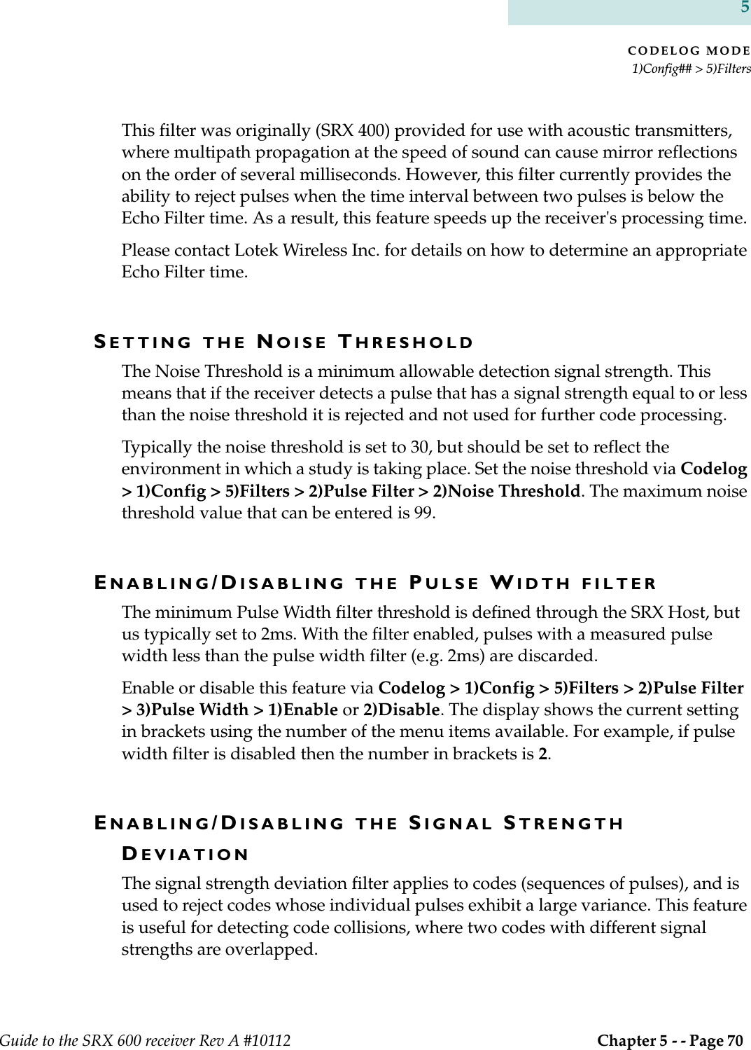 CODELOG MODE1)Config## &gt; 5)FiltersGuide to the SRX 600 receiver Rev A #10112  Chapter 5 - - Page 70 5This filter was originally (SRX 400) provided for use with acoustic transmitters, where multipath propagation at the speed of sound can cause mirror reflections on the order of several milliseconds. However, this filter currently provides the ability to reject pulses when the time interval between two pulses is below the Echo Filter time. As a result, this feature speeds up the receiver&apos;s processing time. Please contact Lotek Wireless Inc. for details on how to determine an appropriate Echo Filter time.SETTING THE NOISE THRESHOLDThe Noise Threshold is a minimum allowable detection signal strength. This means that if the receiver detects a pulse that has a signal strength equal to or less than the noise threshold it is rejected and not used for further code processing.Typically the noise threshold is set to 30, but should be set to reflect the environment in which a study is taking place. Set the noise threshold via Codelog &gt; 1)Config &gt; 5)Filters &gt; 2)Pulse Filter &gt; 2)Noise Threshold. The maximum noise threshold value that can be entered is 99.ENABLING/DISABLING THE PULSE WIDTH FILTERThe minimum Pulse Width filter threshold is defined through the SRX Host, but us typically set to 2ms. With the filter enabled, pulses with a measured pulse width less than the pulse width filter (e.g. 2ms) are discarded.Enable or disable this feature via Codelog &gt; 1)Config &gt; 5)Filters &gt; 2)Pulse Filter &gt; 3)Pulse Width &gt; 1)Enable or 2)Disable. The display shows the current setting in brackets using the number of the menu items available. For example, if pulse width filter is disabled then the number in brackets is 2.ENABLING/DISABLING THE SIGNAL STRENGTH DEVIATIONThe signal strength deviation filter applies to codes (sequences of pulses), and is used to reject codes whose individual pulses exhibit a large variance. This feature is useful for detecting code collisions, where two codes with different signal strengths are overlapped.