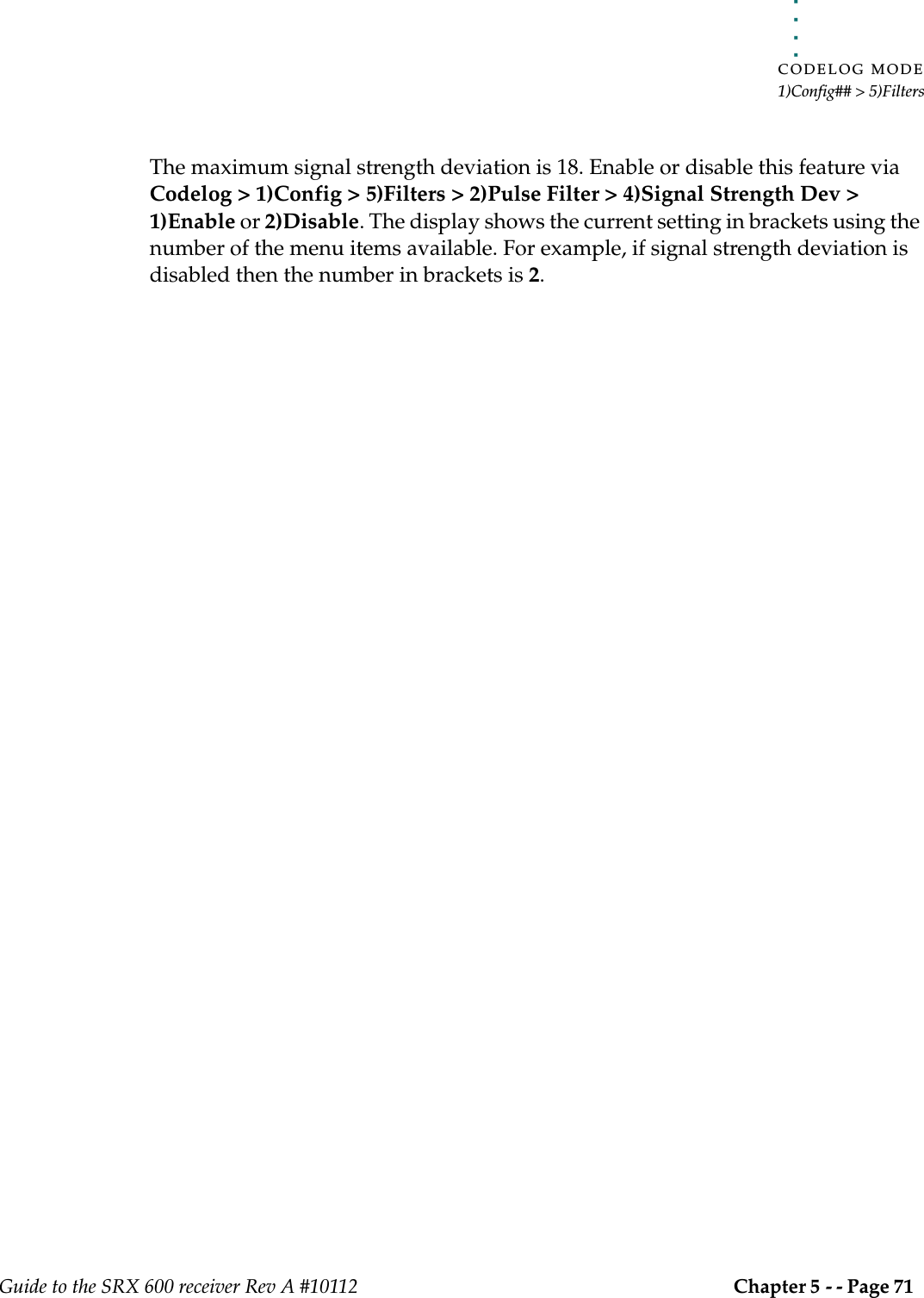 . . . . .CODELOG MODE1)Config## &gt; 5)FiltersGuide to the SRX 600 receiver Rev A #10112 Chapter 5 - - Page 71 The maximum signal strength deviation is 18. Enable or disable this feature via Codelog &gt; 1)Config &gt; 5)Filters &gt; 2)Pulse Filter &gt; 4)Signal Strength Dev &gt; 1)Enable or 2)Disable. The display shows the current setting in brackets using the number of the menu items available. For example, if signal strength deviation is disabled then the number in brackets is 2.