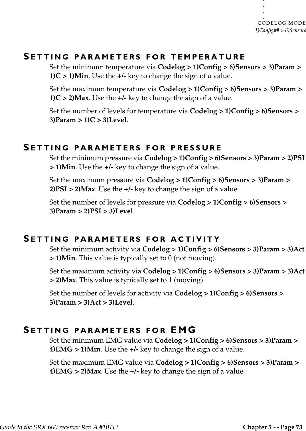 . . . . .CODELOG MODE1)Config## &gt; 6)SensorsGuide to the SRX 600 receiver Rev A #10112 Chapter 5 - - Page 73 SETTING PARAMETERS FOR TEMPERATURESet the minimum temperature via Codelog &gt; 1)Config &gt; 6)Sensors &gt; 3)Param &gt; 1)C &gt; 1)Min. Use the +/- key to change the sign of a value.Set the maximum temperature via Codelog &gt; 1)Config &gt; 6)Sensors &gt; 3)Param &gt; 1)C &gt; 2)Max. Use the +/- key to change the sign of a value.Set the number of levels for temperature via Codelog &gt; 1)Config &gt; 6)Sensors &gt; 3)Param &gt; 1)C &gt; 3)Level. SETTING PARAMETERS FOR PRESSURESet the minimum pressure via Codelog &gt; 1)Config &gt; 6)Sensors &gt; 3)Param &gt; 2)PSI &gt; 1)Min. Use the +/- key to change the sign of a value.Set the maximum pressure via Codelog &gt; 1)Config &gt; 6)Sensors &gt; 3)Param &gt; 2)PSI &gt; 2)Max. Use the +/- key to change the sign of a value.Set the number of levels for pressure via Codelog &gt; 1)Config &gt; 6)Sensors &gt; 3)Param &gt; 2)PSI &gt; 3)Level. SETTING PARAMETERS FOR ACTIVITYSet the minimum activity via Codelog &gt; 1)Config &gt; 6)Sensors &gt; 3)Param &gt; 3)Act &gt; 1)Min. This value is typically set to 0 (not moving).Set the maximum activity via Codelog &gt; 1)Config &gt; 6)Sensors &gt; 3)Param &gt; 3)Act &gt; 2)Max. This value is typically set to 1 (moving).Set the number of levels for activity via Codelog &gt; 1)Config &gt; 6)Sensors &gt; 3)Param &gt; 3)Act &gt; 3)Level. SETTING PARAMETERS FOR EMGSet the minimum EMG value via Codelog &gt; 1)Config &gt; 6)Sensors &gt; 3)Param &gt; 4)EMG &gt; 1)Min. Use the +/- key to change the sign of a value.Set the maximum EMG value via Codelog &gt; 1)Config &gt; 6)Sensors &gt; 3)Param &gt; 4)EMG &gt; 2)Max. Use the +/- key to change the sign of a value.