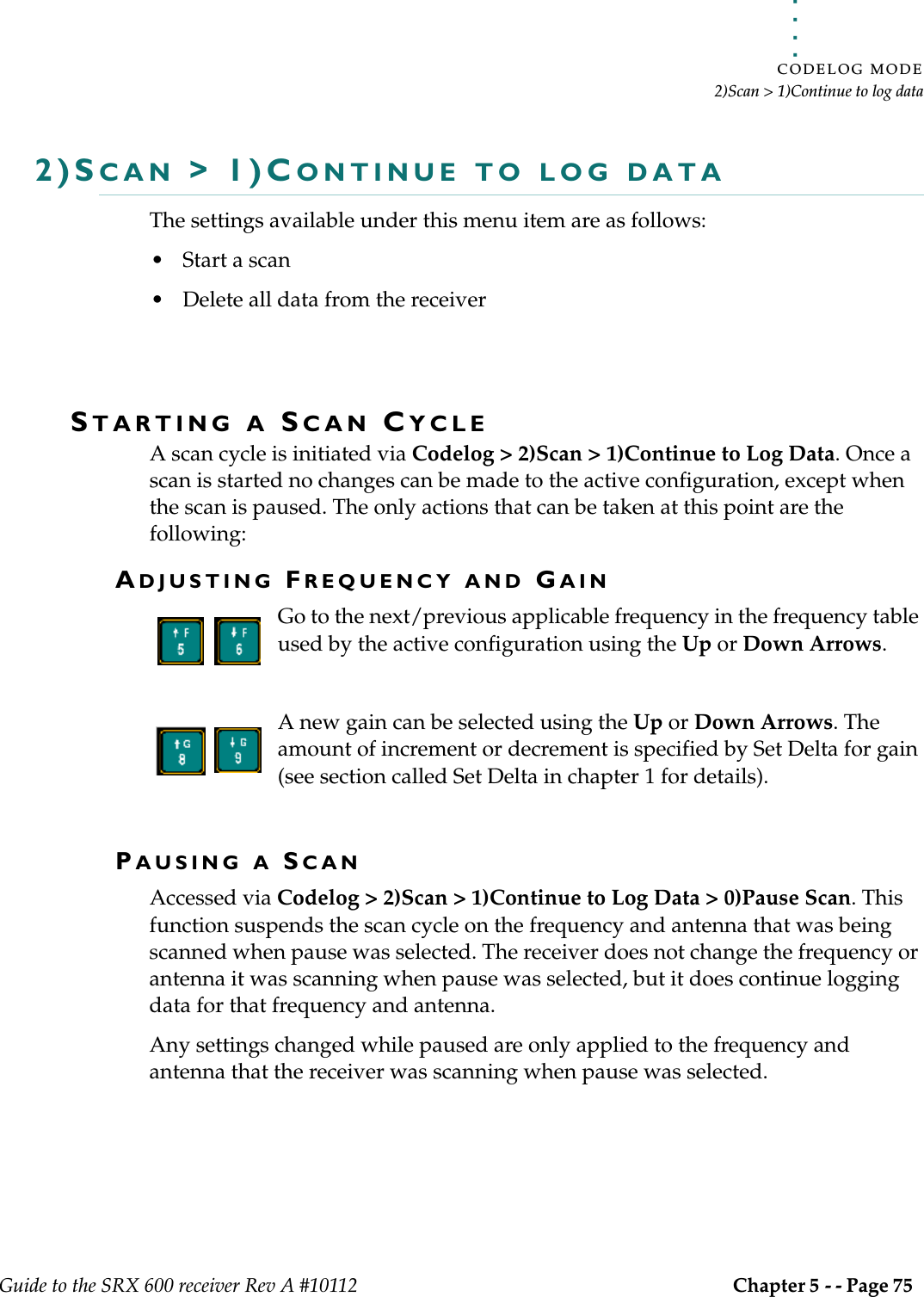 . . . . .CODELOG MODE2)Scan &gt; 1)Continue to log dataGuide to the SRX 600 receiver Rev A #10112 Chapter 5 - - Page 75 2)SCAN &gt; 1)CONTINUE TO LOG DATAThe settings available under this menu item are as follows:• Start a scan• Delete all data from the receiverSTARTING A SCAN CYCLEA scan cycle is initiated via Codelog &gt; 2)Scan &gt; 1)Continue to Log Data. Once a scan is started no changes can be made to the active configuration, except when the scan is paused. The only actions that can be taken at this point are the following:ADJUSTING FREQUENCY AND GAINGo to the next/previous applicable frequency in the frequency table used by the active configuration using the Up or Down Arrows. A new gain can be selected using the Up or Down Arrows. The amount of increment or decrement is specified by Set Delta for gain (see section called Set Delta in chapter 1 for details).PAUSING A SCANAccessed via Codelog &gt; 2)Scan &gt; 1)Continue to Log Data &gt; 0)Pause Scan. This function suspends the scan cycle on the frequency and antenna that was being scanned when pause was selected. The receiver does not change the frequency or antenna it was scanning when pause was selected, but it does continue logging data for that frequency and antenna. Any settings changed while paused are only applied to the frequency and antenna that the receiver was scanning when pause was selected. 