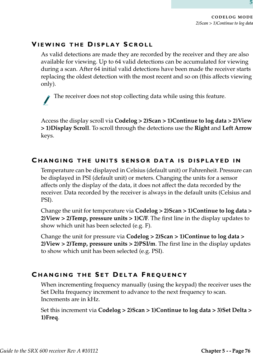 CODELOG MODE2)Scan &gt; 1)Continue to log dataGuide to the SRX 600 receiver Rev A #10112  Chapter 5 - - Page 76 5VIEWING THE DISPLAY SCROLLAs valid detections are made they are recorded by the receiver and they are also available for viewing. Up to 64 valid detections can be accumulated for viewing during a scan. After 64 initial valid detections have been made the receiver starts replacing the oldest detection with the most recent and so on (this affects viewing only). The receiver does not stop collecting data while using this feature.Access the display scroll via Codelog &gt; 2)Scan &gt; 1)Continue to log data &gt; 2)View &gt; 1)Display Scroll. To scroll through the detections use the Right and Left Arrow keys.CHANGING THE UNITS SENSOR DATA IS DISPLAYED INTemperature can be displayed in Celsius (default unit) or Fahrenheit. Pressure can be displayed in PSI (default unit) or meters. Changing the units for a sensor affects only the display of the data, it does not affect the data recorded by the receiver. Data recorded by the receiver is always in the default units (Celsius and PSI).Change the unit for temperature via Codelog &gt; 2)Scan &gt; 1)Continue to log data &gt; 2)View &gt; 2)Temp, pressure units &gt; 1)C/F. The first line in the display updates to show which unit has been selected (e.g. F).Change the unit for pressure via Codelog &gt; 2)Scan &gt; 1)Continue to log data &gt; 2)View &gt; 2)Temp, pressure units &gt; 2)PSI/m. The first line in the display updates to show which unit has been selected (e.g. PSI).CHANGING THE SET DELTA FREQUENCYWhen incrementing frequency manually (using the keypad) the receiver uses the Set Delta frequency increment to advance to the next frequency to scan. Increments are in kHz.Set this increment via Codelog &gt; 2)Scan &gt; 1)Continue to log data &gt; 3)Set Delta &gt; 1)Freq.