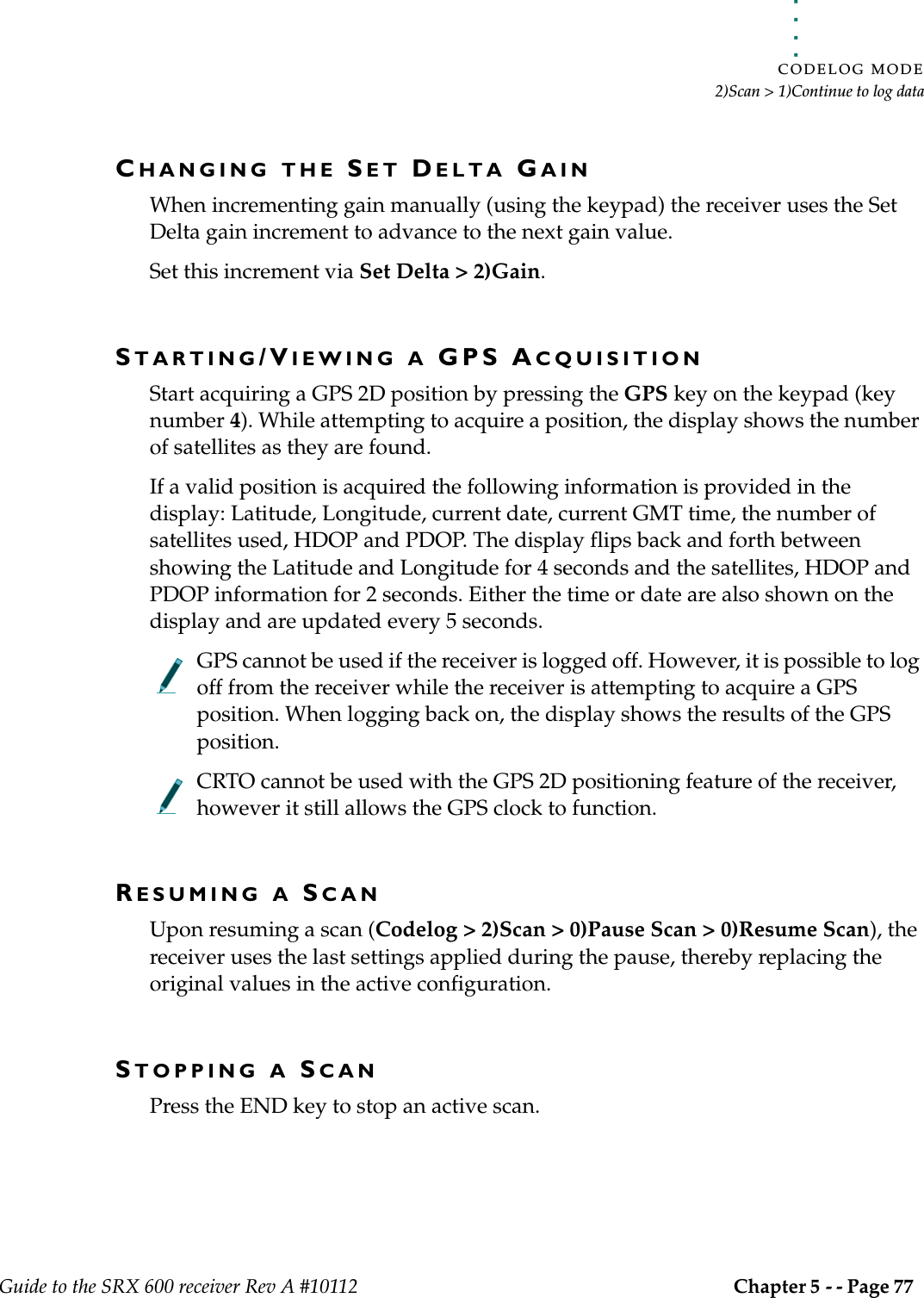 . . . . .CODELOG MODE2)Scan &gt; 1)Continue to log dataGuide to the SRX 600 receiver Rev A #10112 Chapter 5 - - Page 77 CHANGING THE SET DELTA GAINWhen incrementing gain manually (using the keypad) the receiver uses the Set Delta gain increment to advance to the next gain value.Set this increment via Set Delta &gt; 2)Gain.STARTING/VIEWING A GPS ACQUISITIONStart acquiring a GPS 2D position by pressing the GPS key on the keypad (key number 4). While attempting to acquire a position, the display shows the number of satellites as they are found.If a valid position is acquired the following information is provided in the display: Latitude, Longitude, current date, current GMT time, the number of satellites used, HDOP and PDOP. The display flips back and forth between showing the Latitude and Longitude for 4 seconds and the satellites, HDOP and PDOP information for 2 seconds. Either the time or date are also shown on the display and are updated every 5 seconds.GPS cannot be used if the receiver is logged off. However, it is possible to log off from the receiver while the receiver is attempting to acquire a GPS position. When logging back on, the display shows the results of the GPS position.CRTO cannot be used with the GPS 2D positioning feature of the receiver, however it still allows the GPS clock to function.RESUMING A SCANUpon resuming a scan (Codelog &gt; 2)Scan &gt; 0)Pause Scan &gt; 0)Resume Scan), the receiver uses the last settings applied during the pause, thereby replacing the original values in the active configuration.STOPPING A SCANPress the END key to stop an active scan.