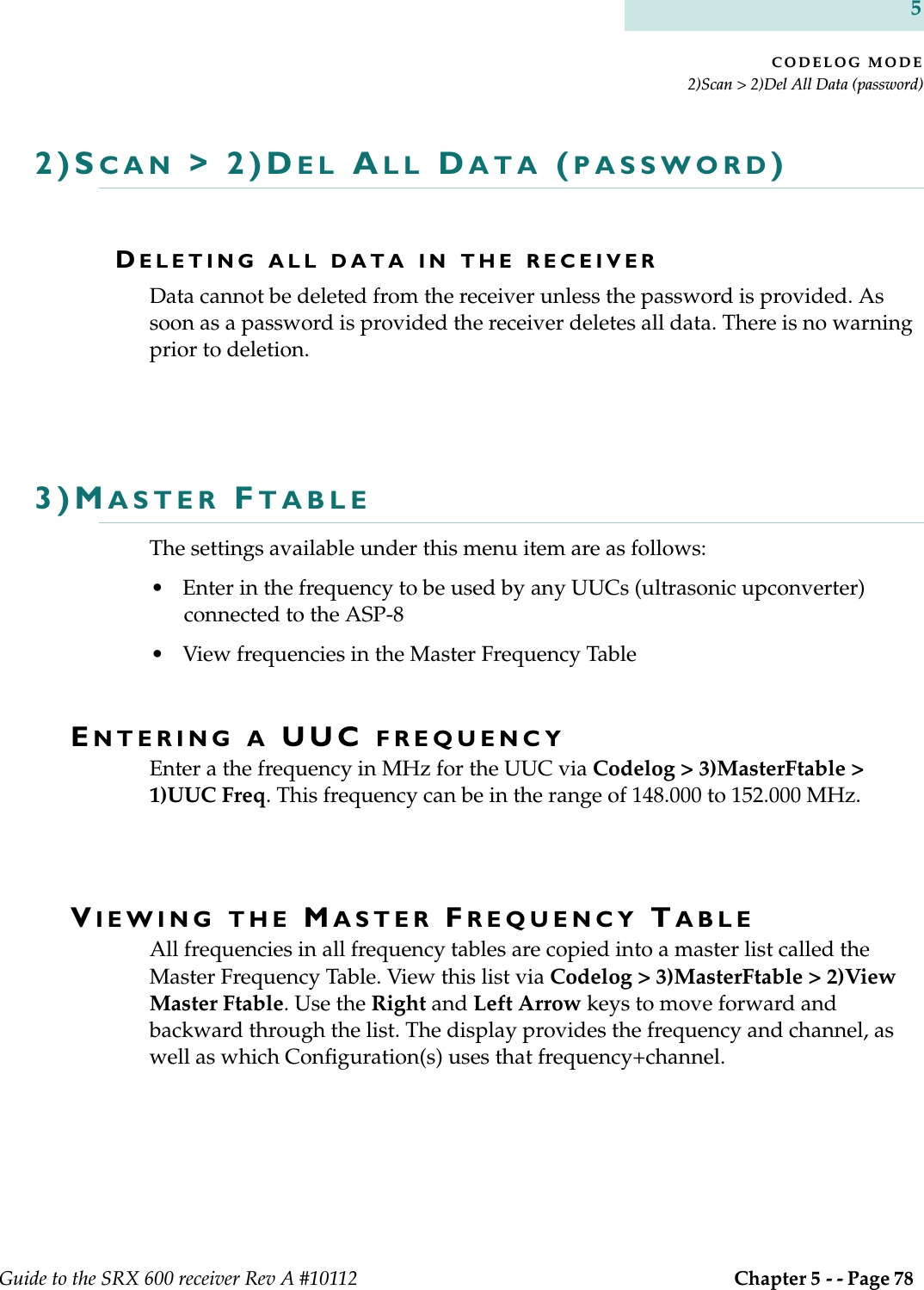 CODELOG MODE2)Scan &gt; 2)Del All Data (password)Guide to the SRX 600 receiver Rev A #10112  Chapter 5 - - Page 78 52)SCAN &gt; 2)DEL ALL DATA (PASSWORD)DELETING ALL DATA IN THE RECEIVERData cannot be deleted from the receiver unless the password is provided. As soon as a password is provided the receiver deletes all data. There is no warning prior to deletion.3)MASTER FTABLEThe settings available under this menu item are as follows:• Enter in the frequency to be used by any UUCs (ultrasonic upconverter) connected to the ASP-8• View frequencies in the Master Frequency TableENTERING A UUC FREQUENCYEnter a the frequency in MHz for the UUC via Codelog &gt; 3)MasterFtable &gt; 1)UUC Freq. This frequency can be in the range of 148.000 to 152.000 MHz.VIEWING THE MASTER FREQUENCY TABLEAll frequencies in all frequency tables are copied into a master list called the Master Frequency Table. View this list via Codelog &gt; 3)MasterFtable &gt; 2)View Master Ftable. Use the Right and Left Arrow keys to move forward and backward through the list. The display provides the frequency and channel, as well as which Configuration(s) uses that frequency+channel.