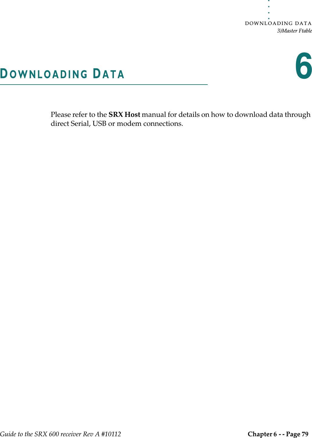 . . . . .DOWNLOADING DATA3)Master FtableGuide to the SRX 600 receiver Rev A #10112 Chapter 6 - - Page 79 DOWNLOADING DATA6Please refer to the SRX Host manual for details on how to download data through direct Serial, USB or modem connections.