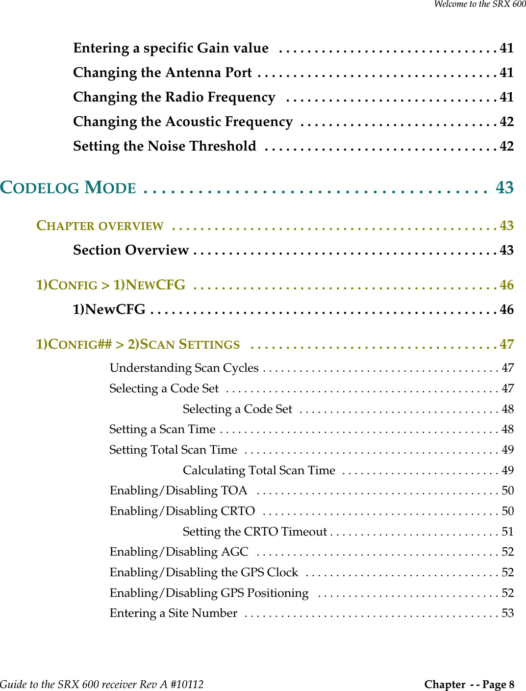 Welcome to the SRX 600Guide to the SRX 600 receiver Rev A #10112  Chapter  - - Page 8 Entering a specific Gain value   . . . . . . . . . . . . . . . . . . . . . . . . . . . . . . . 41Changing the Antenna Port  . . . . . . . . . . . . . . . . . . . . . . . . . . . . . . . . . . 41Changing the Radio Frequency   . . . . . . . . . . . . . . . . . . . . . . . . . . . . . . 41Changing the Acoustic Frequency  . . . . . . . . . . . . . . . . . . . . . . . . . . . . 42Setting the Noise Threshold  . . . . . . . . . . . . . . . . . . . . . . . . . . . . . . . . . 42CODELOG MODE  . . . . . . . . . . . . . . . . . . . . . . . . . . . . . . . . . . . . . .  43CHAPTER OVERVIEW  . . . . . . . . . . . . . . . . . . . . . . . . . . . . . . . . . . . . . . . . . . . . . . 43Section Overview . . . . . . . . . . . . . . . . . . . . . . . . . . . . . . . . . . . . . . . . . . . 431)CONFIG &gt; 1)NEWCFG  . . . . . . . . . . . . . . . . . . . . . . . . . . . . . . . . . . . . . . . . . . . 461)NewCFG . . . . . . . . . . . . . . . . . . . . . . . . . . . . . . . . . . . . . . . . . . . . . . . . . 461)CONFIG## &gt; 2)SCAN SETTINGS   . . . . . . . . . . . . . . . . . . . . . . . . . . . . . . . . . . . 47Understanding Scan Cycles . . . . . . . . . . . . . . . . . . . . . . . . . . . . . . . . . . . . . . . 47Selecting a Code Set  . . . . . . . . . . . . . . . . . . . . . . . . . . . . . . . . . . . . . . . . . . . . . 47Selecting a Code Set  . . . . . . . . . . . . . . . . . . . . . . . . . . . . . . . . . 48Setting a Scan Time . . . . . . . . . . . . . . . . . . . . . . . . . . . . . . . . . . . . . . . . . . . . . . 48Setting Total Scan Time  . . . . . . . . . . . . . . . . . . . . . . . . . . . . . . . . . . . . . . . . . . 49Calculating Total Scan Time  . . . . . . . . . . . . . . . . . . . . . . . . . . 49Enabling/Disabling TOA   . . . . . . . . . . . . . . . . . . . . . . . . . . . . . . . . . . . . . . . . 50Enabling/Disabling CRTO   . . . . . . . . . . . . . . . . . . . . . . . . . . . . . . . . . . . . . . . 50Setting the CRTO Timeout . . . . . . . . . . . . . . . . . . . . . . . . . . . . 51Enabling/Disabling AGC   . . . . . . . . . . . . . . . . . . . . . . . . . . . . . . . . . . . . . . . . 52Enabling/Disabling the GPS Clock  . . . . . . . . . . . . . . . . . . . . . . . . . . . . . . . . 52Enabling/Disabling GPS Positioning   . . . . . . . . . . . . . . . . . . . . . . . . . . . . . . 52Entering a Site Number  . . . . . . . . . . . . . . . . . . . . . . . . . . . . . . . . . . . . . . . . . . 53