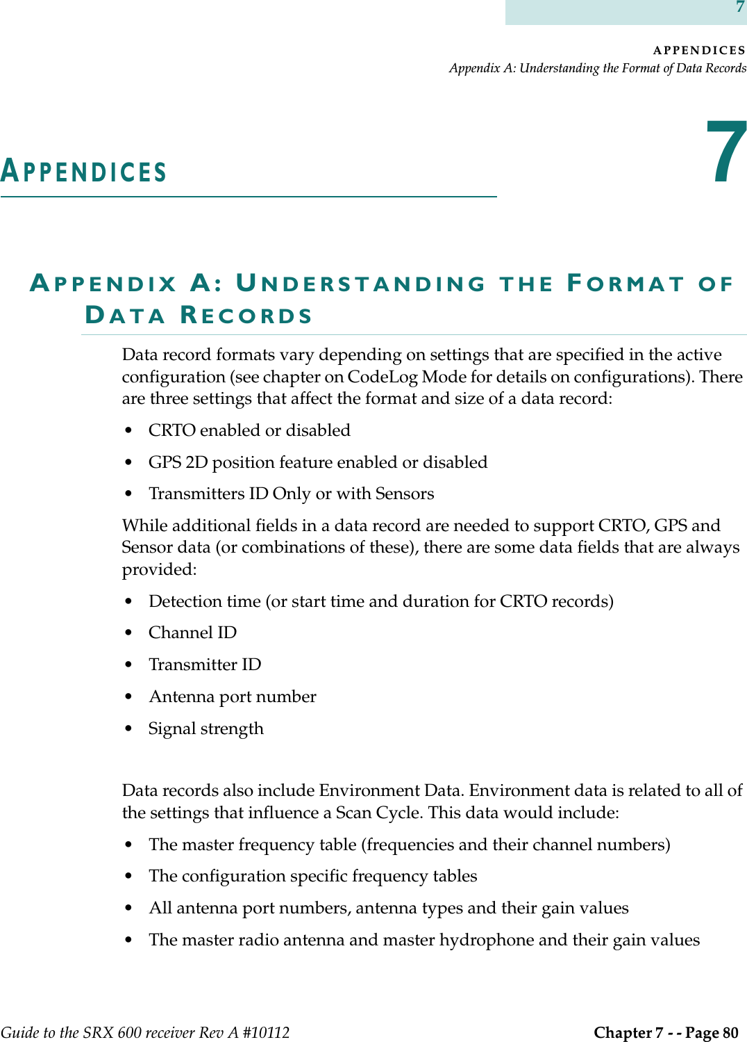 APPENDICESAppendix A: Understanding the Format of Data RecordsGuide to the SRX 600 receiver Rev A #10112  Chapter 7 - - Page 80 7APPENDICES7APPENDIX A: UNDERSTANDING THE FORMAT OF DATA RECORDSData record formats vary depending on settings that are specified in the active configuration (see chapter on CodeLog Mode for details on configurations). There are three settings that affect the format and size of a data record:• CRTO enabled or disabled• GPS 2D position feature enabled or disabled• Transmitters ID Only or with SensorsWhile additional fields in a data record are needed to support CRTO, GPS and Sensor data (or combinations of these), there are some data fields that are always provided:• Detection time (or start time and duration for CRTO records)• Channel ID• Transmitter ID• Antenna port number• Signal strengthData records also include Environment Data. Environment data is related to all of the settings that influence a Scan Cycle. This data would include:• The master frequency table (frequencies and their channel numbers)• The configuration specific frequency tables • All antenna port numbers, antenna types and their gain values• The master radio antenna and master hydrophone and their gain values