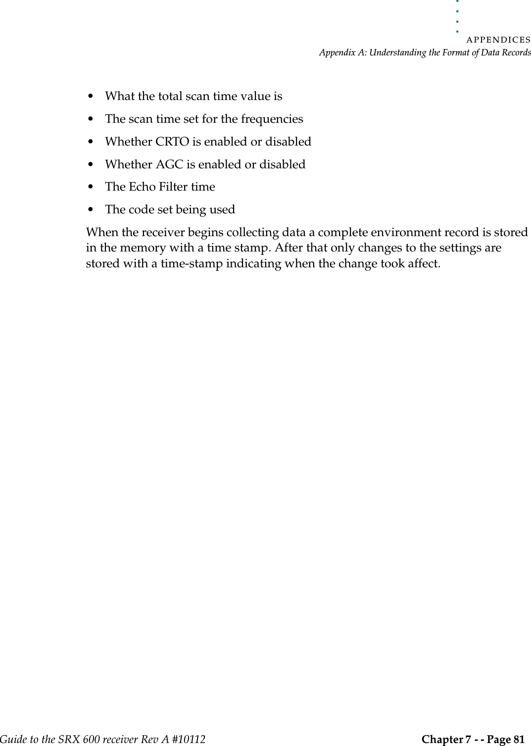 . . . . .APPENDICESAppendix A: Understanding the Format of Data RecordsGuide to the SRX 600 receiver Rev A #10112 Chapter 7 - - Page 81 • What the total scan time value is• The scan time set for the frequencies• Whether CRTO is enabled or disabled• Whether AGC is enabled or disabled• The Echo Filter time• The code set being usedWhen the receiver begins collecting data a complete environment record is stored in the memory with a time stamp. After that only changes to the settings are stored with a time-stamp indicating when the change took affect. 