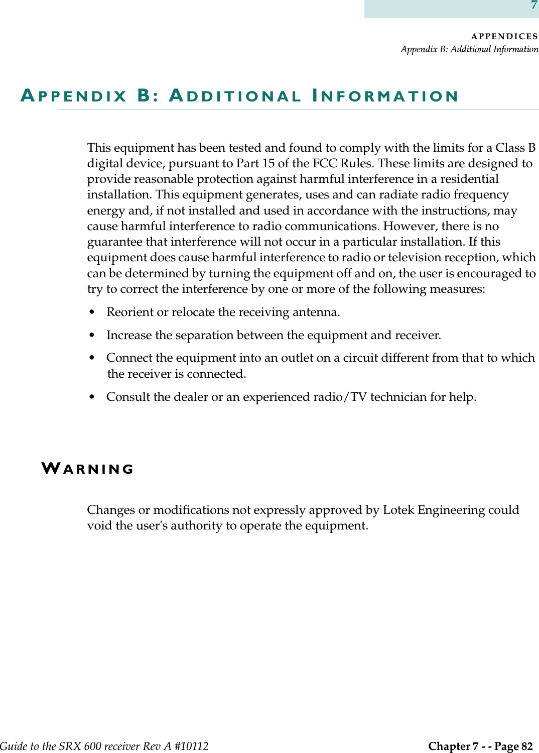 APPENDICESAppendix B: Additional InformationGuide to the SRX 600 receiver Rev A #10112  Chapter 7 - - Page 82 7APPENDIX B: ADDITIONAL INFORMATIONThis equipment has been tested and found to comply with the limits for a Class B digital device, pursuant to Part 15 of the FCC Rules. These limits are designed to provide reasonable protection against harmful interference in a residential installation. This equipment generates, uses and can radiate radio frequency energy and, if not installed and used in accordance with the instructions, may cause harmful interference to radio communications. However, there is no guarantee that interference will not occur in a particular installation. If this equipment does cause harmful interference to radio or television reception, which can be determined by turning the equipment off and on, the user is encouraged to try to correct the interference by one or more of the following measures:• Reorient or relocate the receiving antenna.• Increase the separation between the equipment and receiver.• Connect the equipment into an outlet on a circuit different from that to which the receiver is connected.• Consult the dealer or an experienced radio/TV technician for help.WARNINGChanges or modifications not expressly approved by Lotek Engineering could void the user&apos;s authority to operate the equipment.