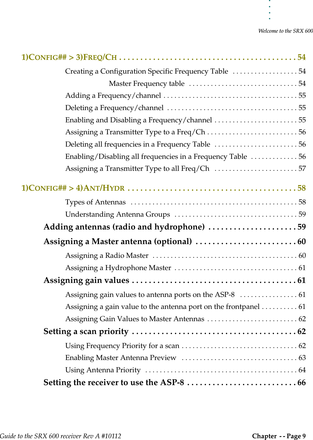 . . . . .Welcome to the SRX 600Guide to the SRX 600 receiver Rev A #10112 Chapter  - - Page 9 1)CONFIG## &gt; 3)FREQ/CH . . . . . . . . . . . . . . . . . . . . . . . . . . . . . . . . . . . . . . . . . . 54Creating a Configuration Specific Frequency Table   . . . . . . . . . . . . . . . . . . 54Master Frequency table  . . . . . . . . . . . . . . . . . . . . . . . . . . . . . . 54Adding a Frequency/channel . . . . . . . . . . . . . . . . . . . . . . . . . . . . . . . . . . . . . 55Deleting a Frequency/channel  . . . . . . . . . . . . . . . . . . . . . . . . . . . . . . . . . . . . 55Enabling and Disabling a Frequency/channel . . . . . . . . . . . . . . . . . . . . . . . 55Assigning a Transmitter Type to a Freq/Ch . . . . . . . . . . . . . . . . . . . . . . . . . 56Deleting all frequencies in a Frequency Table  . . . . . . . . . . . . . . . . . . . . . . . 56Enabling/Disabling all frequencies in a Frequency Table  . . . . . . . . . . . . . 56Assigning a Transmitter Type to all Freq/Ch   . . . . . . . . . . . . . . . . . . . . . . . 571)CONFIG## &gt; 4)ANT/HYDR . . . . . . . . . . . . . . . . . . . . . . . . . . . . . . . . . . . . . . . . 58Types of Antennas   . . . . . . . . . . . . . . . . . . . . . . . . . . . . . . . . . . . . . . . . . . . . . . 58Understanding Antenna Groups  . . . . . . . . . . . . . . . . . . . . . . . . . . . . . . . . . . 59Adding antennas (radio and hydrophone)  . . . . . . . . . . . . . . . . . . . . . 59Assigning a Master antenna (optional)  . . . . . . . . . . . . . . . . . . . . . . . . 60Assigning a Radio Master  . . . . . . . . . . . . . . . . . . . . . . . . . . . . . . . . . . . . . . . . 60Assigning a Hydrophone Master  . . . . . . . . . . . . . . . . . . . . . . . . . . . . . . . . . . 61Assigning gain values . . . . . . . . . . . . . . . . . . . . . . . . . . . . . . . . . . . . . . . 61Assigning gain values to antenna ports on the ASP-8   . . . . . . . . . . . . . . . . 61Assigning a gain value to the antenna port on the frontpanel . . . . . . . . . . 61Assigning Gain Values to Master Antennas  . . . . . . . . . . . . . . . . . . . . . . . . . 62Setting a scan priority  . . . . . . . . . . . . . . . . . . . . . . . . . . . . . . . . . . . . . . . 62Using Frequency Priority for a scan . . . . . . . . . . . . . . . . . . . . . . . . . . . . . . . . 62Enabling Master Antenna Preview   . . . . . . . . . . . . . . . . . . . . . . . . . . . . . . . . 63Using Antenna Priority  . . . . . . . . . . . . . . . . . . . . . . . . . . . . . . . . . . . . . . . . . . 64Setting the receiver to use the ASP-8  . . . . . . . . . . . . . . . . . . . . . . . . . . 66