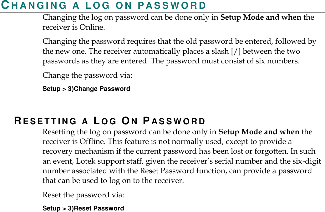    CH A N G I N G   A   L O G   O N   P A S S W O R D  Changing the log on password can be done only in Setup Mode and when the receiver is Online.   Changing the password requires that the old password be entered, followed by the new one. The receiver automatically places a slash [/] between the two passwords as they are entered. The password must consist of six numbers. Change the password via: Setup &gt; 3)Change Password RESETTING A LOG ON PA S S W O R D  Resetting the log on password can be done only in Setup Mode and when the receiver is Offline. This feature is not normally used, except to provide a recovery mechanism if the current password has been lost or forgotten. In such an event, Lotek support staff, given the receiver’s serial number and the six-digit number associated with the Reset Password function, can provide a password that can be used to log on to the receiver.   Reset the password via: Setup &gt; 3)Reset Password 