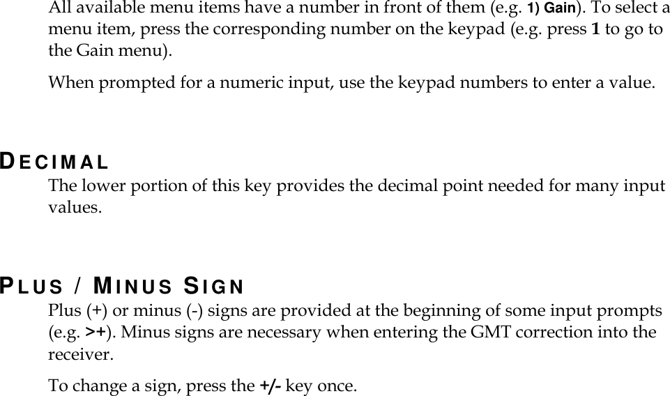    All available menu items have a number in front of them (e.g. 1) Gain). To select a menu item, press the corresponding number on the keypad (e.g. press 1 to go to the Gain menu).   When prompted for a numeric input, use the keypad numbers to enter a value.    DE C I M A L  The lower portion of this key provides the decimal point needed for many input values.  PLUS / MINUS SIGN Plus (+) or minus (-) signs are provided at the beginning of some input prompts (e.g. &gt;+). Minus signs are necessary when entering the GMT correction into the receiver. To change a sign, press the +/- key once. 