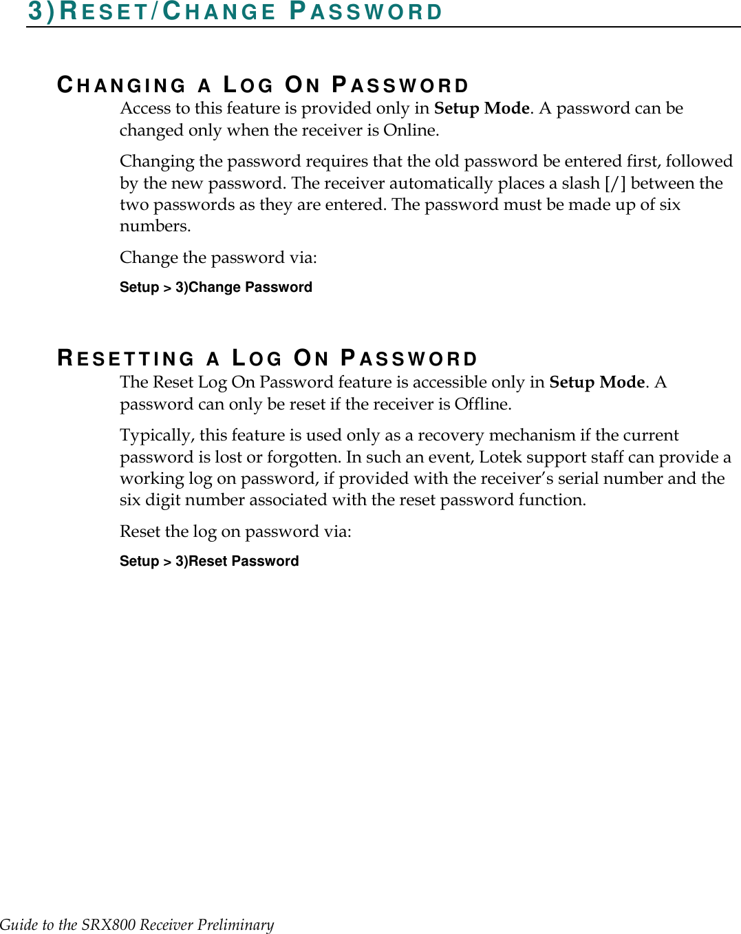 Guide to the SRX800 Receiver Preliminary     3)RE S E T /CH A N G E   PA S S W O R D  CH AN G I N G   A  LOG ON PA S S W O R D  Access to this feature is provided only in Setup Mode. A password can be changed only when the receiver is Online.   Changing the password requires that the old password be entered first, followed by the new password. The receiver automatically places a slash [/] between the two passwords as they are entered. The password must be made up of six numbers. Change the password via: Setup &gt; 3)Change Password RESETTING A LOG ON PA S S W O R D  The Reset Log On Password feature is accessible only in Setup Mode. A password can only be reset if the receiver is Offline. Typically, this feature is used only as a recovery mechanism if the current password is lost or forgotten. In such an event, Lotek support staff can provide a working log on password, if provided with the receiver’s serial number and the six digit number associated with the reset password function.   Reset the log on password via: Setup &gt; 3)Reset Password  