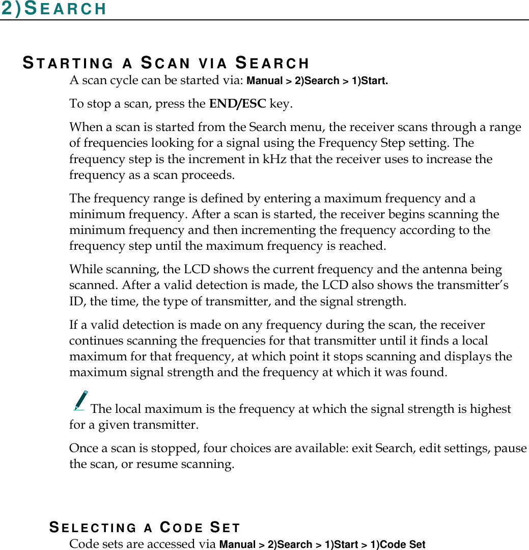    2)SE A R C H  ST A R T I N G   A SC AN   V I A   SE A R C H  A scan cycle can be started via: Manual &gt; 2)Search &gt; 1)Start. To stop a scan, press the END/ESC key. When a scan is started from the Search menu, the receiver scans through a range of frequencies looking for a signal using the Frequency Step setting. The frequency step is the increment in kHz that the receiver uses to increase the frequency as a scan proceeds. The frequency range is defined by entering a maximum frequency and a minimum frequency. After a scan is started, the receiver begins scanning the minimum frequency and then incrementing the frequency according to the frequency step until the maximum frequency is reached. While scanning, the LCD shows the current frequency and the antenna being scanned. After a valid detection is made, the LCD also shows the transmitter’s ID, the time, the type of transmitter, and the signal strength. If a valid detection is made on any frequency during the scan, the receiver continues scanning the frequencies for that transmitter until it finds a local maximum for that frequency, at which point it stops scanning and displays the maximum signal strength and the frequency at which it was found.       The local maximum is the frequency at which the signal strength is highest for a given transmitter. Once a scan is stopped, four choices are available: exit Search, edit settings, pause the scan, or resume scanning.  SE L E C T I N G   A   CO D E   SET Code sets are accessed via Manual &gt; 2)Search &gt; 1)Start &gt; 1)Code Set 
