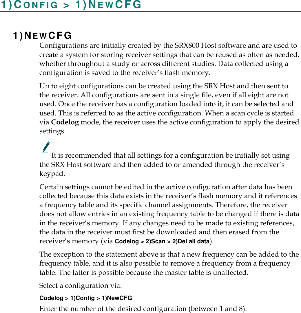    1)CO N F I G   &gt; 1)NEWCFG 1)NEWCFG  Configurations are initially created by the SRX800 Host software and are used to create a system for storing receiver settings that can be reused as often as needed, whether throughout a study or across different studies. Data collected using a configuration is saved to the receiver’s flash memory. Up to eight configurations can be created using the SRX Host and then sent to the receiver. All configurations are sent in a single file, even if all eight are not used. Once the receiver has a configuration loaded into it, it can be selected and used. This is referred to as the active configuration. When a scan cycle is started via Codelog mode, the receiver uses the active configuration to apply the desired settings. It is recommended that all settings for a configuration be initially set using the SRX Host software and then added to or amended through the receiver’s keypad. Certain settings cannot be edited in the active configuration after data has been collected because this data exists in the receiver’s flash memory and it references a frequency table and its specific channel assignments. Therefore, the receiver does not allow entries in an existing frequency table to be changed if there is data in the receiver’s memory. If any changes need to be made to existing references, the data in the receiver must first be downloaded and then erased from the receiver’s memory (via Codelog &gt; 2)Scan &gt; 2)Del all data). The exception to the statement above is that a new frequency can be added to the frequency table, and it is also possible to remove a frequency from a frequency table. The latter is possible because the master table is unaffected. Select a configuration via: Codelog &gt; 1)Config &gt; 1)NewCFG Enter the number of the desired configuration (between 1 and 8). 