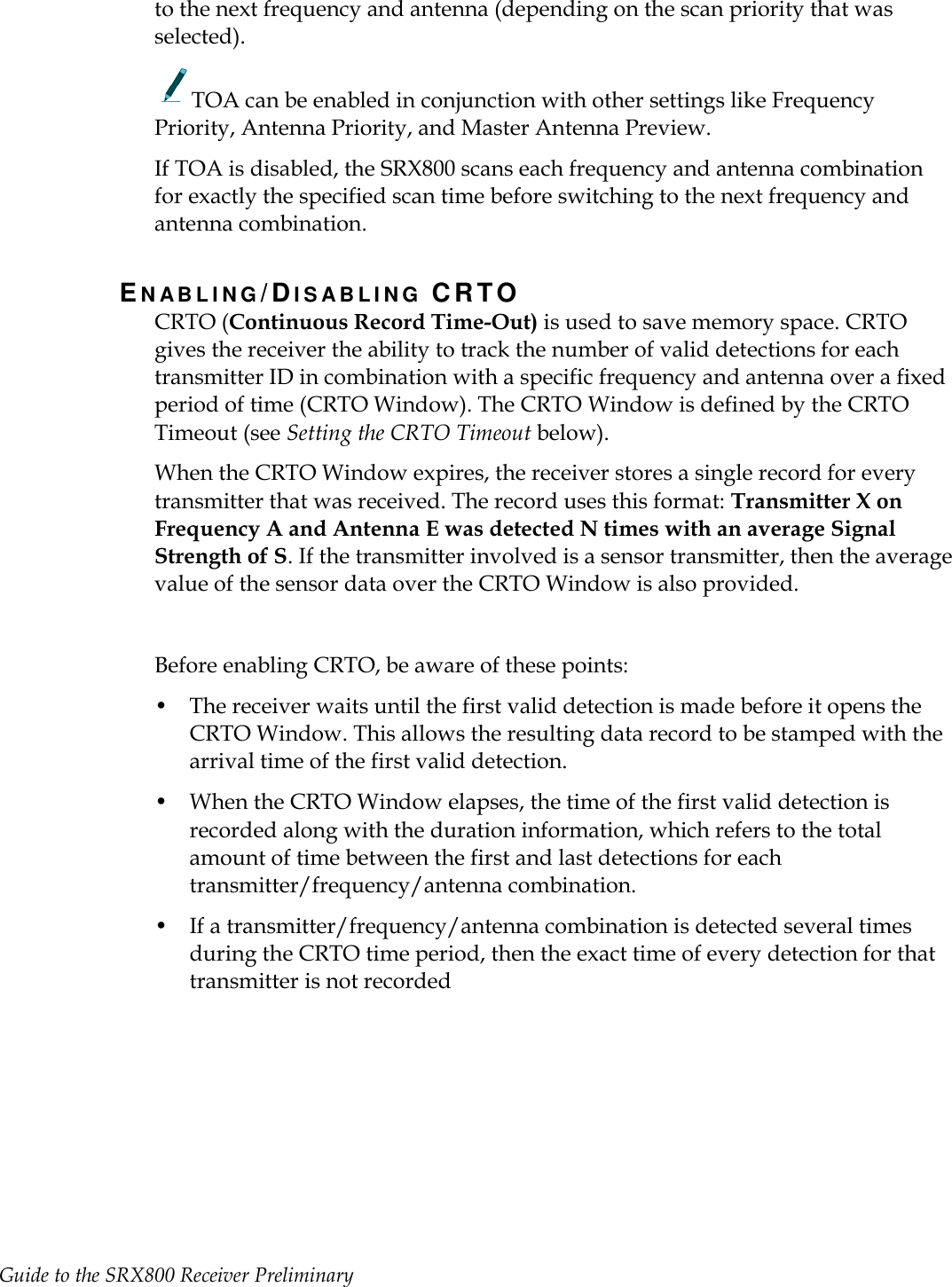 Guide to the SRX800 Receiver Preliminary     to the next frequency and antenna (depending on the scan priority that was selected).   TOA can be enabled in conjunction with other settings like Frequency Priority, Antenna Priority, and Master Antenna Preview. If TOA is disabled, the SRX800 scans each frequency and antenna combination for exactly the specified scan time before switching to the next frequency and antenna combination. EN A B L I N G /DI S A B L I N G   CRTO CRTO (Continuous Record Time-Out) is used to save memory space. CRTO gives the receiver the ability to track the number of valid detections for each transmitter ID in combination with a specific frequency and antenna over a fixed period of time (CRTO Window). The CRTO Window is defined by the CRTO Timeout (see Setting the CRTO Timeout below). When the CRTO Window expires, the receiver stores a single record for every transmitter that was received. The record uses this format: Transmitter X on Frequency A and Antenna E was detected N times with an average Signal Strength of S. If the transmitter involved is a sensor transmitter, then the average value of the sensor data over the CRTO Window is also provided.  Before enabling CRTO, be aware of these points: • The receiver waits until the first valid detection is made before it opens the CRTO Window. This allows the resulting data record to be stamped with the arrival time of the first valid detection. • When the CRTO Window elapses, the time of the first valid detection is recorded along with the duration information, which refers to the total amount of time between the first and last detections for each transmitter/frequency/antenna combination. • If a transmitter/frequency/antenna combination is detected several times during the CRTO time period, then the exact time of every detection for that transmitter is not recorded   