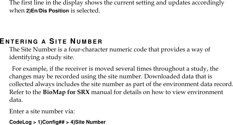    The first line in the display shows the current setting and updates accordingly when 2)En/Dis Position is selected.  EN T E R I N G   A  SI T E   NU M B E R  The Site Number is a four-character numeric code that provides a way of identifying a study site.   For example, if the receiver is moved several times throughout a study, the changes may be recorded using the site number. Downloaded data that is collected always includes the site number as part of the environment data record. Refer to the BioMap for SRX manual for details on how to view environment data. Enter a site number via: CodeLog &gt; 1)Config## &gt; 4)Site Number 