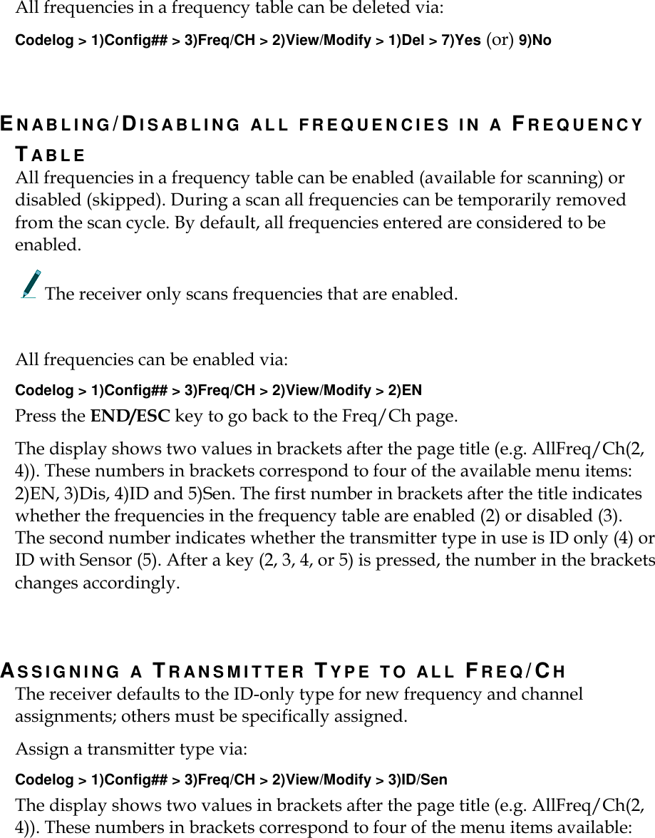    All frequencies in a frequency table can be deleted via: Codelog &gt; 1)Config## &gt; 3)Freq/CH &gt; 2)View/Modify &gt; 1)Del &gt; 7)Yes (or) 9)No   EN A B L I N G /DI S A B L I N G   A L L   F R E Q U E N C I E S   I N   A   FR E Q U E N C Y  TAB L E  All frequencies in a frequency table can be enabled (available for scanning) or disabled (skipped). During a scan all frequencies can be temporarily removed from the scan cycle. By default, all frequencies entered are considered to be enabled. The receiver only scans frequencies that are enabled.  All frequencies can be enabled via: Codelog &gt; 1)Config## &gt; 3)Freq/CH &gt; 2)View/Modify &gt; 2)EN Press the END/ESC key to go back to the Freq/Ch page. The display shows two values in brackets after the page title (e.g. AllFreq/Ch(2, 4)). These numbers in brackets correspond to four of the available menu items: 2)EN, 3)Dis, 4)ID and 5)Sen. The first number in brackets after the title indicates whether the frequencies in the frequency table are enabled (2) or disabled (3). The second number indicates whether the transmitter type in use is ID only (4) or ID with Sensor (5). After a key (2, 3, 4, or 5) is pressed, the number in the brackets changes accordingly.     AS S I G N I N G   A   TR AN S M I T T E R   TY P E   T O   A L L   FREQ/CH The receiver defaults to the ID-only type for new frequency and channel assignments; others must be specifically assigned. Assign a transmitter type via: Codelog &gt; 1)Config## &gt; 3)Freq/CH &gt; 2)View/Modify &gt; 3)ID/Sen   The display shows two values in brackets after the page title (e.g. AllFreq/Ch(2, 4)). These numbers in brackets correspond to four of the menu items available: 