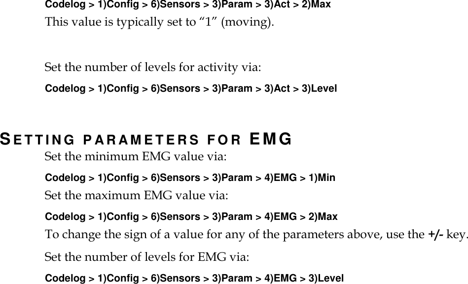   Codelog &gt; 1)Config &gt; 6)Sensors &gt; 3)Param &gt; 3)Act &gt; 2)Max This value is typically set to “1” (moving).  Set the number of levels for activity via: Codelog &gt; 1)Config &gt; 6)Sensors &gt; 3)Param &gt; 3)Act &gt; 3)Level   SETTING PARAMETERS FOR EMG Set the minimum EMG value via: Codelog &gt; 1)Config &gt; 6)Sensors &gt; 3)Param &gt; 4)EMG &gt; 1)Min Set the maximum EMG value via: Codelog &gt; 1)Config &gt; 6)Sensors &gt; 3)Param &gt; 4)EMG &gt; 2)Max To change the sign of a value for any of the parameters above, use the +/- key. Set the number of levels for EMG via: Codelog &gt; 1)Config &gt; 6)Sensors &gt; 3)Param &gt; 4)EMG &gt; 3)Level   