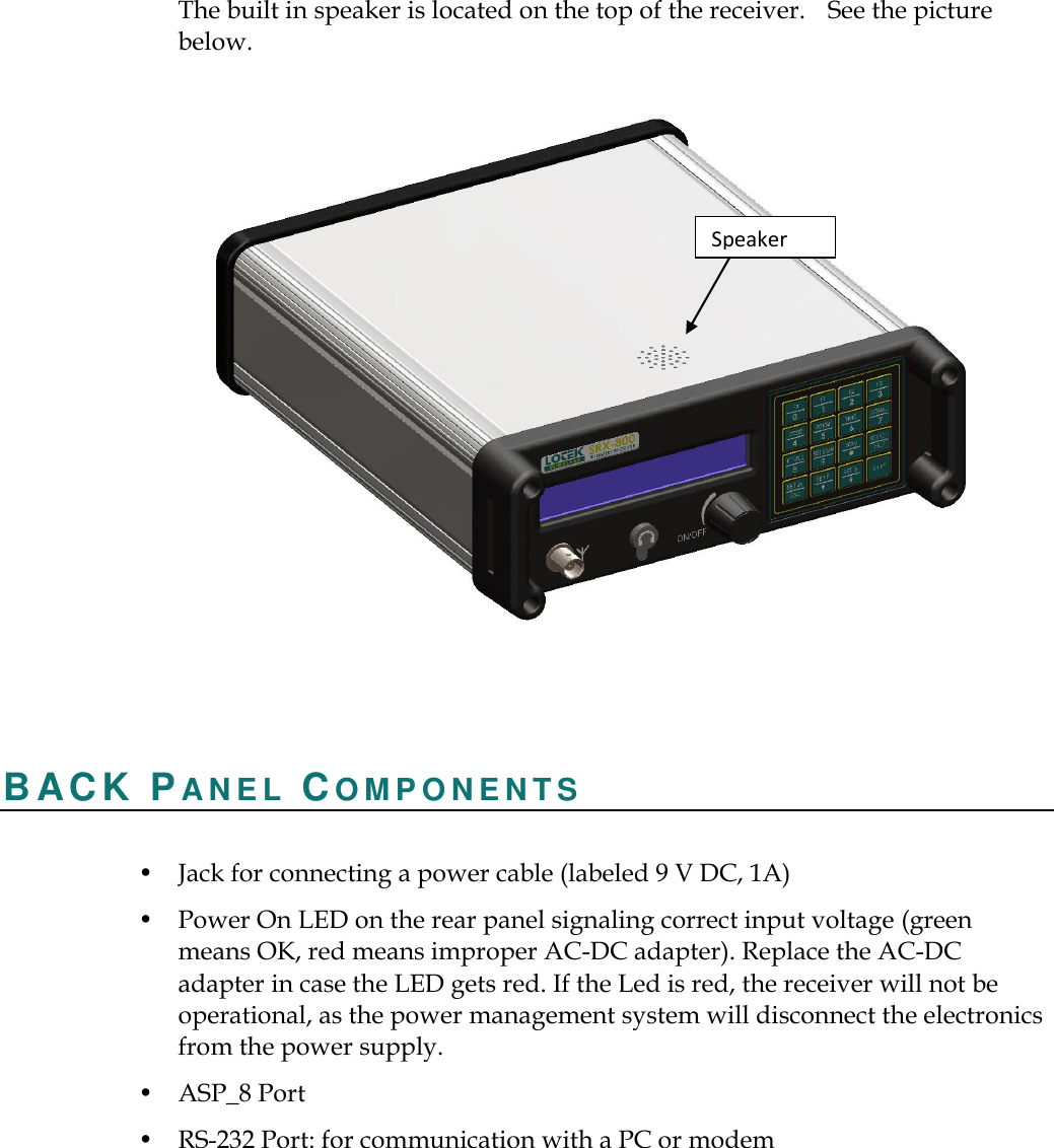     The built in speaker is located on the top of the receiver.    See the picture below.    B ACK PA N E L   CO M P O N E N T S   • Jack for connecting a power cable (labeled 9 V DC, 1A) • Power On LED on the rear panel signaling correct input voltage (green means OK, red means improper AC-DC adapter). Replace the AC-DC adapter in case the LED gets red. If the Led is red, the receiver will not be operational, as the power management system will disconnect the electronics from the power supply. • ASP_8 Port   • RS-232 Port: for communication with a PC or modem Speaker 