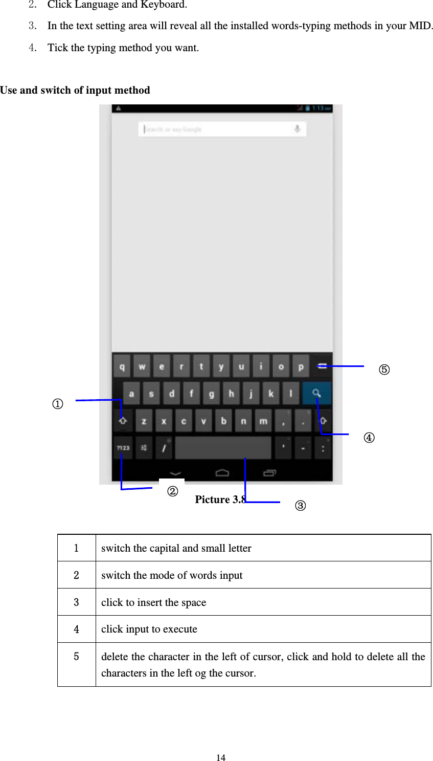     142. Click Language and Keyboard. 3. In the text setting area will reveal all the installed words-typing methods in your MID.   4. Tick the typing method you want.  Use and switch of input method  Picture 3.8  1  switch the capital and small letter   2  switch the mode of words input   3  click to insert the space 4  click input to execute 5  delete the character in the left of cursor, click and hold to delete all the characters in the left og the cursor.   