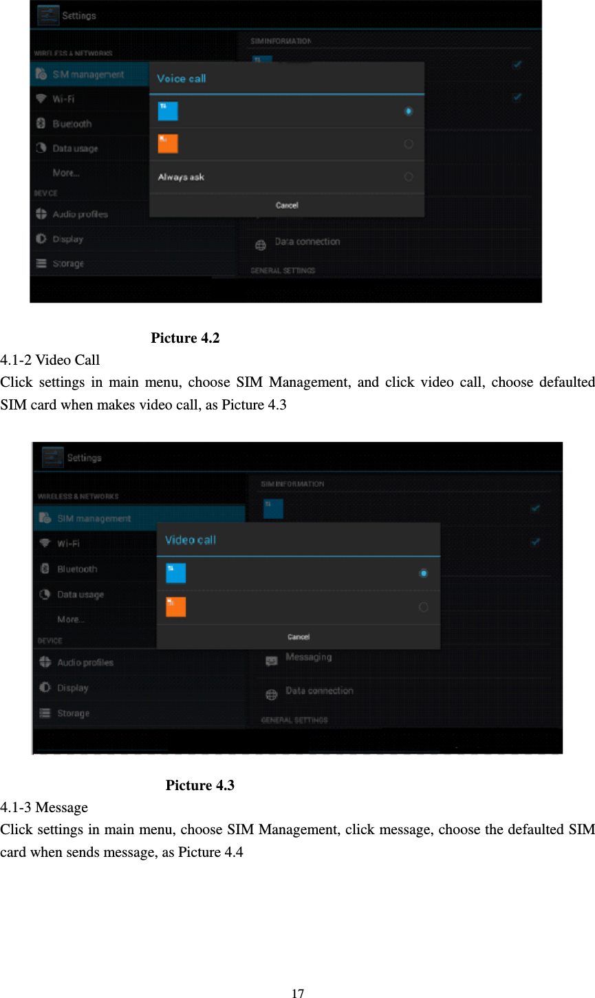     17                     Picture 4.2 4.1-2 Video Call Click settings in main menu, choose SIM Management, and click video call, choose defaulted SIM card when makes video call, as Picture 4.3                        Picture 4.3 4.1-3 Message Click settings in main menu, choose SIM Management, click message, choose the defaulted SIM card when sends message, as Picture 4.4 