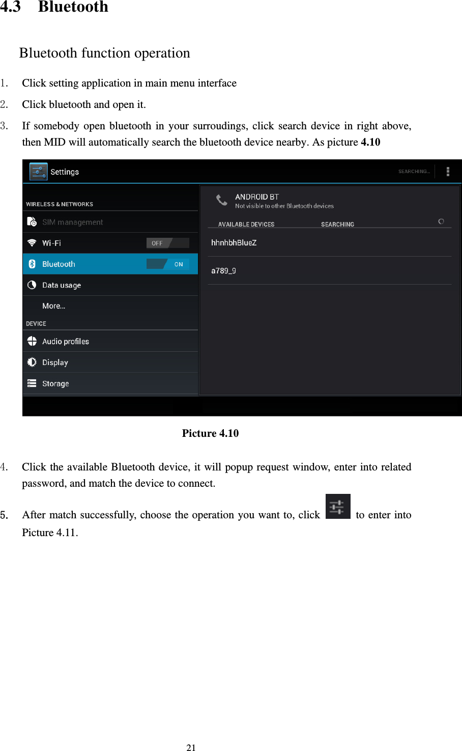     214.3 Bluetooth Bluetooth function operation 1. Click setting application in main menu interface 2. Click bluetooth and open it.   3. If somebody open bluetooth in your surroudings, click search device in right above, then MID will automatically search the bluetooth device nearby. As picture 4.10  Picture 4.10     4. Click the available Bluetooth device, it will popup request window, enter into related password, and match the device to connect. 5. After match successfully, choose the operation you want to, click    to enter into Picture 4.11. 