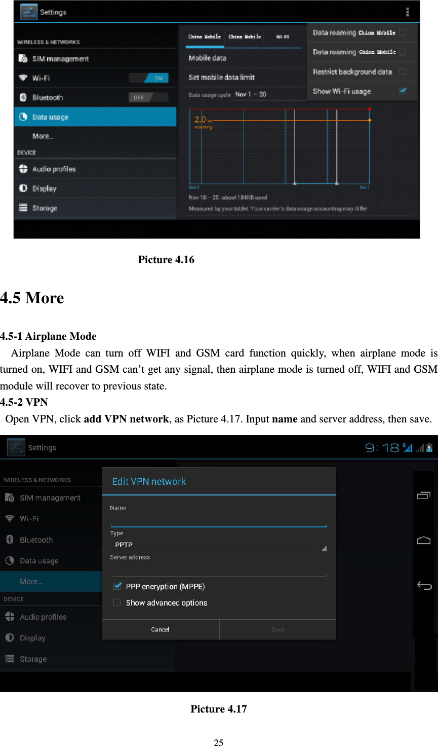     25                          Picture 4.16 4.5 More   4.5-1 Airplane Mode   Airplane Mode can turn off WIFI and GSM card function quickly, when airplane mode is turned on, WIFI and GSM can’t get any signal, then airplane mode is turned off, WIFI and GSM module will recover to previous state. 4.5-2 VPN  Open VPN, click add VPN network, as Picture 4.17. Input name and server address, then save.  Picture 4.17 