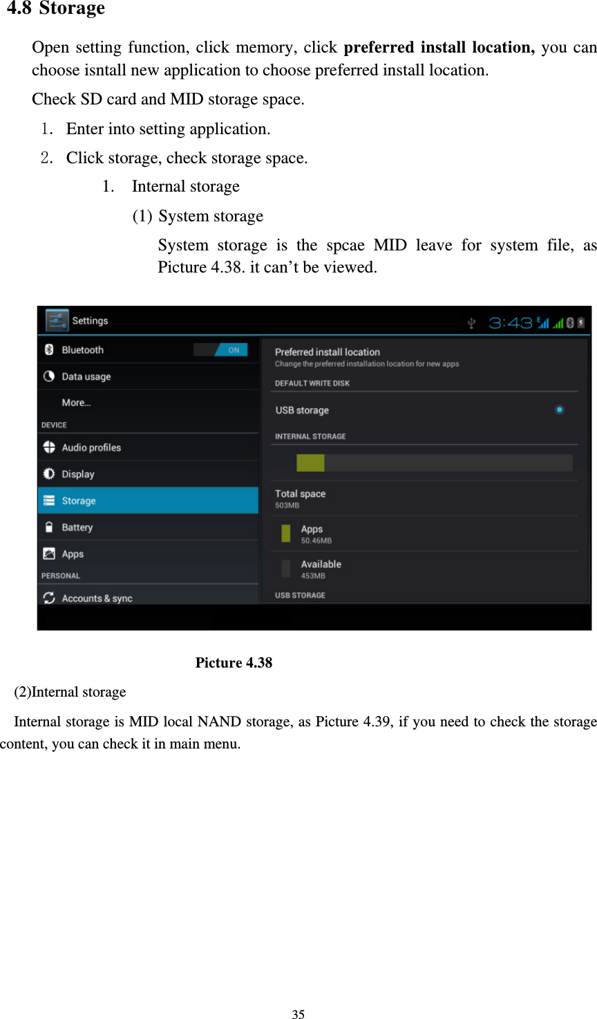     354.8 Storage Open setting function, click memory, click preferred install location, you can choose isntall new application to choose preferred install location. Check SD card and MID storage space. 1. Enter into setting application. 2. Click storage, check storage space. 1. Internal storage (1) System storage System storage is the spcae MID leave for system file, as Picture 4.38. it can’t be viewed.                          Picture 4.38 (2)Internal storage Internal storage is MID local NAND storage, as Picture 4.39, if you need to check the storage content, you can check it in main menu. 