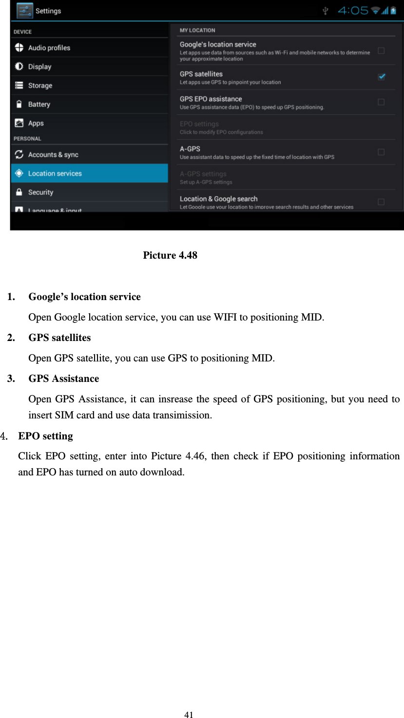     41                              Picture 4.48  1. Google’s location service Open Google location service, you can use WIFI to positioning MID. 2. GPS satellites Open GPS satellite, you can use GPS to positioning MID. 3. GPS Assistance Open GPS Assistance, it can insrease the speed of GPS positioning, but you need to insert SIM card and use data transimission. 4. EPO setting Click EPO setting, enter into Picture 4.46, then check if EPO positioning information and EPO has turned on auto download. 